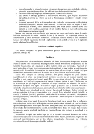 277
- tonusul muscular în întregul organism este extrem de deprimat, ceea ce indică o inhibiţie
puternică a proiecţiilor medulare din ariile excitatorii din trunchiul cerebral;
- frecvenţa cardiacă şi respiraţia devin neregulate , caracteristice visului;
- deşi există o inhibiţie puternică a musculaturii periferice, apar mişcări involuntare
neregulate, în special ale ochilor (de unde şi denumirea de somn REM – mişcări oculare
rapide);
- în timpul somnului REM activitatea electrică a creierului este crescută , evidenţiată pe
electroencefalogramă, apărând unde similare cu cele din starea de veghe şi alertă
corticală (de exemplu, calcul aritmetic mintal). Din acest motiv, somnul REM este
denumit şi somn paradoxal, deoarece este un paradox faptul, că individul doarme, deşi
activitatea creierului este intensă.
Somnul este necesar pentru refacerea unor structuri nervoase care întreţin starea de veghe.
Privarea îndelungată de somn produce la om şi la animale de experienţă tulburări de
compartiment şi chiar modificări metabolice. Inversarea ritmului noapte-zi sau schimbarea
fusului orar solicită organismul în mod suplimentar, acesta având nevoie de 2-3 săptămâni
pentru adaptarea la noul bioritm.
Activitгюi cerebrale cognitive
Din această categorie fac parte manifestările psihice intelectuale: învăţarea, memoria,
gândirea, limbajul etc.
Învăţarea
Învăţarea constă din acumularea de informaţii sub formă de cunoştinţe şi experienţe de viaţă,
având ca rezultat final o schimbare de comportament. Alături de memorie, învăţarea este una din
funcţiile fundamentale ale creierului, a cărei materie primă este informaţia. Neuronul are
proprietatea de a-şi însuşi temporar numeroase informaţii noi, pe care însă nu le poate transmite
urmaşilor săi. Acumulările de cunoştinţe nu sunt ereditare, ele se câștigă în timpul vieţii prin
interacţiunea permanentă cu factorii de mediu, dar se pierd odată cu încetarea din viaţă.
Există două categorii de activităţi cerebrale. Din prima categorie fac parte reflexele
necondiţionate şi actele de comportament instinctiv. Acestea au un caracter ereditar, sunt
imuabile şi sunt caracteristice întregii specii. Din cea de-a doua categorie fac parte reflexele
condiţionate, activităţile şi comportamentele însuşite de fiecare individ în parte. Prin învăţare nu
se acumulează pur şi simplu noi cunoştinţe, ci creşte capacitatea de adaptare la mediu a
individului. Învăţarea este legată de starea de veghe şi necesită deci o anumită activitate a
sistemului reticulat ascendent activator, a diencefalului, a sistemului limbic şi a neocortexului.
Toţi factorii care stimulează aceste structuri favorizează învăţarea. Astfel, excitaţii ale
exteroreceptorilor şi ale proprioreceptorilor prin exerciţii fizice, stimulări vizuale (plimbări în
natură) şi auditive (muzică), potenţarea motivaţională (stimularea curiozităţii, recompensele
morale şi materiale) sunt metode de creştere a interesului pentru însuşirea de cunoştinţe şi de
uşurare a învăţării.
Învățătura este strâns legată de memorie. Scoarța cerebrală nu se rezumă doar la prelucrarea
datelor furnizate de receptori, ci fixează aceste date sub formă de memorie, pe care le folosește
apoi în cadrul procesului de învățare. Învățarea poate porni direct de la informația din jur sau de
la informația depozitată în memoria noastră. Comparând mereu datele noi cu cele deja existente
în memorie, scoarța cerebrală stabilește noi raporturi logice între noțiuni, le asimilează și le
memorează.
Mecanismul învățării este strâns legat de cel al formării memoriei. Formarea de reflexe
condiționate reprezintă un mecanism elementar al învățării. Recent, ca urmare a progreselor din
domeniul neurofiziologiei, dar și din tehnica computerelor electronice, s-a evidențiat
mecanismul de condiționare operațională a învățării.
 