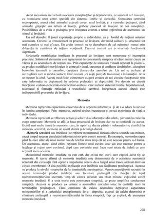 278
Acest mecanism are la bază asocierea cunoștințelor și deprinderilor, ce urmează a fi însușite,
cu stimularea unor centri speciali din sistemul limbic și diencefal. Stimularea centrului
recompensei, atunci când animalul execută corect actul învățat, și a centrului pedepsei, când
animalul greșește sau refuză să învețe, grăbesc procesul de însușire de noi cunoștințe.
Posibilitatea de a evita o pedeapsă prin învățarea corectă a temei reprezintă de asemenea, un
stimul al învățării.
Un rol deosebit îl joacă experiența proprie a individului, ca și fondul de noțiuni anterior
acumulate. Creierul se remodelează în procesul de învățare, devenind calitativ și structural tot
mai complex și mai eficace. Un creier instruit nu se deosebește de cel neinstruit numai prin
diferența în cantitatea de noțiuni conținută. Creierul instruit are o structură funcțională
superioară.
Structurile morfologice implicate în procesul de învățare sunt numeroase și incomplet
precizate. Substratul elementar este reprezentat de conexiunile sinaptice al căror număr crește cu
vârsta și cu acumularea de noțiuni noi. Prin experiențe de stimulare vizuală repetată la pisică s-
au produs modificări morfologice în cortexul vizual, creșterea și umflarea dendritelor , alungirea
butonilor terminali ai axonilor, creșterea diametrelor axonilor etc. Un rol se atribuie şi
nevrogliilor care ar media contacte între neuroni , ca niște punți de transmisie a informației de la
un neuron la altul. Aceste modificări elementare asigură crearea de noi circuite funcționale prin
care informația se deplasează în vederea prelucrării și depozitării. S-a descris un circuit
funcțional cortico-diencefalo-mezencefalo-cortical, care include sistemul limbic, hipotalamusul,
talamusul și formația reticulată a trunchiului cerebral. Integritatea acestui circuit este
indispensabilă procesului de învățare.
Memoria
Memoria reprezintă capacitatea creierului de a depozita informația și de a o aduce la nevoie
în lumina conștienței. Prin memorie, creierul reține, recunoaște și evocă experiența de viață a
individului.
Memoria reprezintă o reflectare activă și selectivă a informației din afară , pătrunsă în creier în
etape anterioare. Memoria se află la baza procesului de învățare dar nu se confundă cu acesta.
Există mai multe tipuri de memorie care, în raport cu durata păstrării informației se clasifică în
memorie senzitivă, memorie de scurtă durată și de lungă durată.
Memoria senzitivă sau imediată (de reținere momentană) durează câteva secunde sau minute,
exact timpul necesar circulației informației noi prin centrii nervoși. De exemplu, memorăm șapte
până la zece cifre ale unui număr nou de telefon atâta timp cât ne este necesar pentru a-l forma.
De asemenea, atunci când citim, reținem literele unui cuvânt doar cât este necesar pentru a
înțelege și reține apoi cuvântul, după care cuvintele unei fraze sunt uitate de îndată ce este
reținută ideea acesteia.
Mecanismul memoriei imediate nu este cert, dar există trei teorii care explică acest tip de
memorie. O teorie afirmă că memoria imediată este determinată de o activitate neuronală
rezultată din circulația fără oprire a impulsului nervos de-a lungul unui traseu alcătuit dintr-un
circuit reverberant. O altă posibilă explicație este inhibiția sau facilitarea presinaptică. Aceasta
se produce la nivelul sinapselor de la terminațiile presinaptice. Neurotransmițătorii secretați în
aceste terminații produc inhibiție sau facilitare prelungită (în funcție de tipul
neorotranmsițătorului secretat), timp de câteva secunde sau chiar minute, explicând astfel
memoria imediată. O a treia teorie este potențarea sinaptică, ce poate amplifica conducerea
sinaptică. Aceasta se produce ca urmare a acumulării calciului ionic în cantități mari în
terminațiile presinaptice. Când cantitatea de calciu acumulată depășește capacitatea
mitocondriilor și a reticulului endoplasmatic de a-l depozita, excesul de calciu determină o
eliminare prelungită a neurotransmițătorului în fanta sinaptică, fapt ce explică, de asemenea
memoria imediată.
 