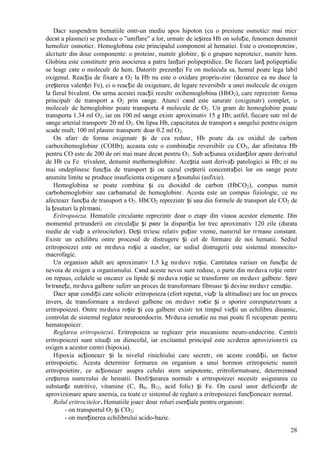 28
Dacг suspendгm hematiile оntr-un mediu apos hipoton (cu o presiune osmoticг mai micг
decвt a plasmei) se produce o ”umflare” a lor, urmatг de ieșirea Hb оn soluție, fenomen denumit
hemolizг osmoticг. Hemoglobina este principalul component al hematiei. Este o cromoproteinг,
alcгtuitг din douг componente: o proteinг, numitг globinг, și o grupare neproteicг, numitг hem.
Globina este constituitг prin asocierea a patru lanțuri polipeptidice. De fiecare lanț polipeptidic
se leagг cвte o moleculг de hem. Datoritг prezenței Fe оn molecula sa, hemul poate lega labil
oxigenul. Reacția de fixare a O2 la Hb nu este o oxidare propriu-zisг (deoarece ea nu duce la
creșterea valenței Fe), ci o reacție de oxigenare, de legare reversibilг a unei molecule de oxigen
la fierul bivalent. Оn urma acestei reacții rezultг oxihemoglobina (HbO2), care reprezintг forma
principalг de transport a O2 prin sвnge. Atunci cвnd este saturatг (oxigenatг) complet, o
moleculг de hemoglobinг poate transporta 4 molecule de O2. Un gram de hemoglobinг poate
transporta 1.34 ml O2, iar оn 100 ml sвnge existг aproximativ 15 g Hb; astfel, fiecare sutг ml de
sвnge arterial transportг 20 ml O2. Оn lipsa Hb, capacitatea de transport a sвngelui pentru oxigen
scade mult; 100 ml plasmг transportг doar 0.2 ml O2.
Оn afarг de forma oxigenatг și de cea redusг, Hb poate da cu oxidul de carbon
carboxihemoglobinг (COHb); aceasta este o combinație reversibilг cu CO2, dar afinitatea Hb
pentru CO este de 200 de ori mai mare decвt pentru O2. Sub acțiunea oxidanților apare derivatul
de Hb cu Fe trivalent, denumit methemoglobinг. Aceștia sunt derivați patologici ai Hb; ei nu
mai оndeplinesc funcția de transport și оn cazul creșterii concentrației lor оn sвnge peste
anumite limite se produce insuficienta oxigenare a țesutului (asfixie).
Hemoglobina se poate combina și cu dioxidul de carbon (HbCO2), compus numit
carbohemoglobinг sau carbamatul de hemoglobinг. Acesta este un compus fiziologic, ce nu
afecteazг funcția de transport a O2. HbCO2 reprezintг și una din formele de transport ale CO2 de
la țesuturi la plгmвni.
Eritropoieza. Hematiile circulante reprezintг doar o etapг din viaюa acestor elemente. Din
momentul pгtrunderii оn circulație și pвnг la dispariția lor trec aproximativ 120 zile (durata
medie de viațг a eritrocitelor). Deși trгiesc relativ puținг vreme, numгrul lor rгmвne constant.
Existг un echilibru оntre procesul de distrugere și cel de formare de noi hematii. Sediul
eritropoiezei este оn mгduva roșie a oaselor, iar sediul distrugerii este sistemul monocito-
macrofagic.
Un organism adult are aproximativ 1.5 kg mгduvг roșie. Cantitatea variazг оn funcție de
nevoia de oxigen a organismului. Cвnd aceste nevoi sunt reduse, o parte din mгduva roșie оntrг
оn repaus, celulele se оncarcг cu lipide și mгduva roșie se transformг оn mгduvг galbenг. Spre
bгtrвnețe, mгduva galbenг suferг un proces de transformare fibroasг și devine mгduvг cenușie.
Dacг apar condiții care solicitг eritropoieza (efort repetat, viațг la altitudine) are loc un proces
invers, de transformare a mгduvei galbene оn mгduvг roєie și o sporire corespunzгtoare a
eritropoiezei. Оntre mгduva roșie și cea galbenг existг tot timpul vieții un echilibru dinamic,
controlat de sistemul reglator neuroendocrin. Mгduva cenuєie nu mai poate fi recuperatг pentru
hematopoiezг.
Reglarea eritropoiezei. Eritropoieza se regleazг prin mecanisme neuro-endocrine. Centrii
eritropoiezei sunt situați оn diencefal, iar excitantul principal este scгderea aprovizionгrii cu
oxigen a acestor centri (hipoxia).
Hipoxia acționeazг și la nivelul rinichiului care secretг, оn aceste condiții, un factor
eritropoietic. Acesta determinг formarea оn organism a unui hormon eritropoietic numit
eritropoietinг, ce acționeazг asupra celulei stem unipotente, eritroformatoare, determinвnd
creșterea numгrului de hematii. Desfгșurarea normalг a eritropoiezei necesitг asigurarea cu
substanțe nutritive, vitamine (C, B6, B12, acid folic) și Fe. Оn cazul unor deficiențe de
aprovizionare apare anemia, cu toate cг sistemul de reglare a eritropoiezei funcționeazг normal.
Rolul eritrocitelor. Hematiile joacг douг roluri esențiale pentru organism:
- оn transportul O2 și CO2;
- оn menținerea echilibrului acido-bazic.
 