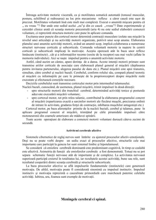 280
Întreaga activitate motorie viscerală, ca şi motilitatea somatică automată (tonusul muscular,
postura, echilibrul şi redresarea) au loc prin mecanisme reflexe a căror cauză este uşor de
precizat. Motilitatea voluntară însă este mult mai complexă. Execut o anumită mişcare pentru că
,, eu vreau ”? Dar unde este sediul acelui ,,eu”şi din ce cauză ,,vreau”? Date experimentale şi
cercetări clinice arată că scoarţa motorie precentrală (aria 4) nu este sediul elaborării comenzii
voluntare, ci reprezintă structura motorie care pune în aplicare comanda.
Excitarea unor puncte din cortexul motor determină contracţii musculare izolate sau mişcări la
nivelul unei articulaţii şi nu activităţi motorii organizate, potrivit unui scop anume. Elaborarea
planului unei anumite activităţi motorii, având un anumit scop, implică colaborarea a numeroase
structuri nervoase corticale şi subcorticale. Comanda voluntară motorie ia naştere în centrii
corticali şi subcorticali implicaţi în motivaţie. Aceştia operează atât în baza unor reflexe
înnăscute (instincte) , cât şi a informaţiilor recente (sosite de la receptor) sau mai vechi (aflate în
memoria individului). Aici se naşte impulsul pentru o anumită activitate motorie.
Astfel, când auzim un cântec, apare dorinţa de a dansa. Aceste intenţii motorii primare sunt
transmise ariilor corticale de asociaţie care elaborează planul general al mişcării (deplasarea
pentru invitarea partenerului, alegerea pasului de dans etc.). Planul mişcării este apoi transmis,
simultan, către cerebel şi nucleii bazali. Cerebelul, conform rolului său, compară planul teoretic
al mişcării cu informaţiile pe care le primeşte de la proprioreceptori despre mişcările reale
executate şi efectuează corecţiile necesare.
Deciziile cerebelului sunt transmise cortexului motor prin intermediul talamusului.
Nucleii bazali, cunoscând, de asemenea, planul mişcării, trimit impulsuri în două direcţii:
- spre structurile motorii din trunchiul cerebral, determinând activităţi tonice şi posturale
adecvate executării mişcării voluntare;
- spre cortexul motor, tot prin releu talamic, contribuind la elaborarea programului concret
al mişcării (repartizarea exactă a sarcinilor motorii ale fiecărui muşchi, precizarea ordinii
de intrare în activitate, gradarea forţei de contracţie, inhibarea muşchilor antagonişti etc.)
Cortexul motor, pe baza aferenţelor primite de la nucleii baziali, cerebel şi talamus, pune în
aplicare programul concret al mişcării, trimiţând pe căile piramidale impulsuri către
motoneuronii din coarnele anterioare ale măduvei spinării.
Toate aceste operaţiuni de elaborare a comenzii motorii voluntare durează câteva zecimi de
secundă.
Activitгюi cerebrale afective
Sistemele cibernetice de reglaj nervos sunt întărite cu ajutorul proceselor afectiv-emoţionale.
Deşi nu se poate vorbi despre un sediu exact al proceselor afective, structurile cele mai
importante care participă la geneza lor sunt sistemul limbic şi hipotalamusul.
Se consideră că emisfera cerebrală dominantă este predominant cognitivă, în timp ce cealaltă
este afectivă. Asimetria de funcţii ale emisferelor cerebrale a fost demonstrată. Totuşi nu se pot
separa schematic funcţii nervoase atât de importante şi de complexe. La activitatea nervoasă
superioară participă creierul în totalitatea lui, iar rezultatele acestei activităţi, bune sau rele, sunt
rezultatul cooperării dintre scoarţa cerebrală şi structurile subcorticale.
La baza proceselor afective se află impulsurile fundamentale (instinctele) care generează
motivaţia. De altfel, motivaţia poate fi considerată sinonimă cu impulsul instinctiv. Impulsul
instinctiv şi motivaţia reprezintă o cauzalitate primordială care marchează puternic celelalte
activităţi. Iubirea, ura, foamea sunt exemple de motivaţii.
Meningele cerebral єi spinal.
 