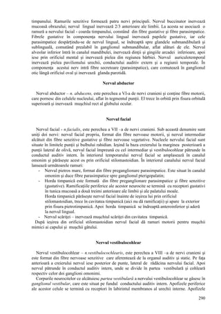 290
timpanului. Ramurile senzitive formează patru nervi principali. Nervul buccinator inervează
mucoasă obrazului; nervul lingual inervează 2/3 anterioare ale limbii. La acesta se asociază o
ramură a nervului facial - coarda timpanului, constând din fibre gustative şi fibre parasimpatice.
Fibrele gustative în componenţa nervului lingual inervează papilele gustative, iar cele
parasimpatice despărțindu-se de nervul lingual, se îndreaptă spre glandele submandibulară şi
sublinguală, comutând prealabil în ganglionul submandibular, aflat alături de ele. Nervul
alveolar inferior întră în canalul mandibulei, inervează dinţii şi gingiile arcadei inferioare, apoi
iese prin orificiul mental şi inervează pielea din regiunea bărbiei. Nervul auriculotemporal
inervează pielea pavilionului urechii, conductului auditiv extern şi a regiunii temporale. În
componenţa acestui nerv intră fibre secretoare (parasimpatice), care comutează în ganglionul
otic lângă orificiul oval şi inervează glanda parotidă.
Nervul abductor
Nervul abductor – n. abducens, este perechea a VI-a de nervi cranieni şi conţine fibre motorii,
care pornesc din celulele nucleului, aflat în tegmentul punţii. El trece în orbită prin fisura orbitală
superioară şi inervează muşchiul rect al globului ocular.
Nervul facial
Nervul facial - n.facialis, este perechea a VII –a de nervi cranieni. Sub această denumire sunt
uniţi doi nervi: nervul facial propriu, format din fibre nervoase motorii, şi nervul intermediar
alcătuit din fibre senzitive gustative şi fibre nervoase vegetative. Nucleele nervului facial sunt
situate în limitele punţii şi bulbului rahidian. Ieşind la baza creierului la marginea posterioară a
punţii lateral de olivă, nervul facial împreună cu cel intermediar şi vestibulocohlear pătrunde în
conductul auditiv intern. În interiorul temporarului nervul facial se amplasează în canalul
omonim şi părăseşte acest os prin orificiul stilomastoidian. În interiorul canalului nervul facial
lansează următoarele ramuri:
- Nervul pietros mare, format din fibre preganglionare parasimpatice. Este situat în canalul
omonim şi duce fibre parasimpatice spre ganglionul pterigopalatin;
- Horda timpanică este formată din fibre preganglionare parasimpatice şi fibre senzitive
(gustative). Ramificaţiile periferice ale acestor neurocite se termină cu receptori gustativi
în tunica mucoasă a două treimi anterioare ale limbii şi ale palatului moale.
Horda timpanică părăseşte nervul facial înainte de ieşirea lui prin orificiul
stilomastoidian, trece în cavitatea timpanică (aici nu dă ramificaţii) şi apare la exterior
prin fisura pietrotimpanică. Apoi horda timpanică se îndreaptă anteroinferior şi aderă
la nervul lingual.
- Nervul scăriţei – inervează muşchiul scăriţei din cavitatea timpanică.
După ieşirea din orificiul stilomastoidian nervul facial dă ramuri motorii pentru muşchii
mimici ai capului şi muşchii gâtului.
Nervul vestibulocohlear
Nervul vestibulocohlear – n.vestibulocochlearis, este perechea a VIII –a de nervi cranieni şi
este format din fibre nervoase senzitive care aferentează de la organul auditiv şi static. Pe faţa
anterioară a creierului nervul iese posterior de punte, lateral de rădăcina nervului facial. Apoi
nervul pătrunde în conductul auditiv intern, unde se divide în partea vestibulară şi cohleară
respectiv celor doi ganglioni omonimi.
Corpurile neurocitelor ce alcătuiesc partea vestibulară a nervului vestibulocohlear se găsesc în
ganglionul vestibular, care este situat pe fundul conductului auditiv intern. Apofizele periferice
ale acestor celule se termină cu receptori în labirintul membranos al urechii interne. Apofizele
 