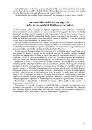 292
Nervul hipoglos – n. hypoglossus, este perechea a XII –a de nervi cranieni şi este un nerv
motor. Nucleul lui se află în bulbul rahidian. Nervul hipoglos iese din craniu prin canalul
nervului hipoglos din osul occipital şi inervează muşchii limbii.
Nervul hipoglos împreună cu fibrele plexului cervical participă la formarea ansei cervicale.
Anatomia sistemului nervos vegetativ
Centrii nervoşi vegetativi şi legătura lor cu efectorii
Centrii nervoşi aflaţi în relaţie cu organele vegetative a căror activitate o controlează,
formează sistemul nervos vegetativ. În cadrul sistemului nervos vegetativ deosebim, structural şi
funcţional, un sistem nervos simpatic şi unul parasimpatic. Cele mai multe organe primesc o
inervaţie vegetativă dublă şi antagonistă. În alte organe, simpaticul şi parasimpaticul exercită
efecte de acelaşi tip, dar aceste efecte sunt diferite, cantitativ şi calitativ. Există, de asemenea,
organe asupra cărora numai unul din sisteme are efect.
La baza activităţii sistemului nervos vegetativ stă reflexul, care se desfăşoară pe baza arcului
reflex vegetativ. Structura arcului reflex vegetativ diferă de cea a sistemului nervos somatic. În
arcul reflex al sistemului nervos vegetativ calea eferentă constă nu dintr-un singur neuron, ci din
doi. În ansamblu , arcul reflex vegetativ (simplu) constă din 3 neuroni.
Primul segment al arcului reflex este reprezentat prin neurocitele senzitive, corpurile cărora
sunt situate în ganglionii spinali sau în ganglionii senzitivi ai nervilor cranieni. Apofizele
periferice ale acestor neurocite încep în organe şi ţesuturi cu terminaţiuni senzitive – receptori.
Apofizele centrale, în componenţa rădăcinilor posterioare ale măduvei spinării, sau a rădăcinilor
senzitive ale nervilor cranieni se îndreaptă spre nucleii respectivi ai măduvei spinării şi encefal.
Segmentul al doilea al arcului reflex este eferent, deoarece conduce impulsuri de la măduva
spinării şi encefal spre organul efector. Această cale eferentă a arcului reflex vegetativ constă din
doi neuroni. Primul din aceşti neuroni (al doilea din arcul reflex în ansamblu ) este situat în
nucleii vegetativi ai sistemului nervos central. Acest neurocit poate fi numit intercalar, deoarece
efectuează legătura segmentului senzitiv ( aferent) cu cel eferent (efector). Neurocitul efector
prezintă cu sine neurocitul al treilea al arcului reflex vegetativ. Corpurile neurocitelor efectorii
(trei) se află în ganglionii periferici ai sistemului nervos vegetativ (lanţul simpatic, ganglionii
vegetativi ai nervilor cranieni, ganglionii plexurilor vegetative). Apofizele acestor neuroni se
îndreaptă spre organe şi ţesuturi în componenţa nervilor organici vegetativi sau a celor micşti.
Neurofibrele postganglionare se termină în muşchii netezi, glande şi alte ţesuturi cu
terminaţiuni nervoase respective.
Sistemul nervos vegetativ formează, la nivelul diferitelor viscere, plexuri vegetative mixte,
simpatico – parasimpatice. Aceste plexuri sunt situate la cap şi la gât (plex ciliar, plex faringian,
plex laringian, tiroidian, paratiroidian), în torace (plex cardiac, bronhopulmonar, esofagian), în
abdomen (plex celiac, plex lombo – aortic) şi în pelvis (plex hipogastric).
 
