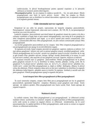 294
cardiovascular, în plexul bronhopulmonar pentru aparatul respirator şi în plexurile
submucos şi mienteric pentru tubul digestiv.
-Parasimpaticul pelvin îşi are originea în măduva sacrală (S2 – S4) de unde pleacă fibrele
preganglionare care întră în nervii pelvici. Aceste fibre fac sinapsa cu fibrele
postganglionare care se distribuie la colonul descendent, sigmoid, rect, la aparatul excretor
şi la organele genitale interne.
Căile sistemului nervos vegetativ
Simpaticul îşi are căile lui proprii, reprezentate de lanţurile simpatice paravertebrale.
Parasimpaticul cranian împrumută calea unor nervi cranieni , III, VII, IX, X, iar parasimpaticul
sacral pe cea a nervilor pelvici.
Lanţurile simpatice paravertebrale sunt două lanţuri de ganglioni situaţi de-o parte şi de alta a
coloanei vertebrale şi legaţi între ei prin ramuri interganglionare, care merg de la un ganglion la
altul. Ganglionii paravertebrali sunt legaţi şi cu nervii spinali prin ramuri comunicante. Prin
ramura comunicantă albă trece fibra preganglionară, iar prin ramura comunicantă cenuşie fibra
postganglionară.
La nivelul ganglionilor paravertebrali are loc sinapsa între fibra simpatică preganglionară şi
cea postganglionară care ajunge la nivelul diferitelor organe.
În regiunea cervicală, lanţul simpatic prezintă trei ganglioni: superior, mijlociu şi inferior. Cel
mai adesea ganglionul inferior este unit cu primul ganglion toracal, rezultând ganglionul stelat.
Fibrele postganglionare de la nivelul acestor trei ganglioni merg la nivelul viscerelor de la cap
şi gât (corpul ciliar, glandele salivare, laringe, faringe, tiroidă, paratiroidă) şi la torace, la cord
(cei trei nervi cardiaci, câte unul din cei trei ganglioni cervicali: superior, mijlociu şi inferior).
În regiunea toracală sunt 12 ganglioni paravertebrali. Fibrele postganglionare de la primii
patru ganglioni toracali (T1-T4) se distribuie la trahee, bronhii, plămâni, esofag, aortă. De la
ganglionii T5-T8 pleacă nervul splanhnic mare, iar de la T10-T12 pleacă nervul splanhnic mic.
Ambii nervi conţin însă fibre preganglionare şi, după ce străbat diafragma, sfârşesc în plexul
celiac din abdomen. Fibrele simpatice aduse prin cei doi nervi splanhnici se distribuie la organele
din abdomen (tubul digestiv, glandele anexe şi rinichi). În regiunea lombară şi sacrală sunt câte
patru ganglioni. Fibrele postganglionare ajung la organele din pelvis.
Locul sinapsei între fibra preganglionară şi fibra postganglionară
În cazul sistemului simpatic, sinapsa între fibra pre-şi postganglionară are loc în ganglionii
paravertebrali, aparţinând lanţurilor simpatice. Deoarece aceşti ganglioni sunt situaţi foarte
aproape de măduva spinării, fibra preganglionară este foarte scurtă, fiind foarte aproape de
organul respectiv.
Mediatorii chimici
La ambele sisteme, între fibra preganglionară şi cea postganglionară se eliberează acelaşi
mediator chimic: acetilcolina. La sistemul simpatic, la capătul periferic al fibrei postganglionare,
acolo unde acesta ia contact cu organul efector, se eliberează noradrenalina, iar în cazul
parasimpaticului, la capătul periferic al fibrei postganglionare, unde acesta ia contact cu organul
efector, se eliberează acetilcolina.
 