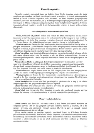295
Plexurile vegetative
Plexurile vegetative reprezintă locuri de întâlnire între fibrele simpatice venite din lanţul
ganglionar paravertebral cu fibrele parasimpatice ce-şi au originea în centrii parasimpaticului
cranian şi sacral. Plexurile vegetative sunt traversate de fibre simpatice postganglionare
amielinice, care sunt mai numeroase, cât şi de fibre parasimpatice preganglionare mielinice, care
fac sinapsa cu fibrele postganglionare parasimpatice la nivelul plexurilor vegetative. Cele mai
importante plexuri vegetative se află la nivelul extremităţii cefalice, în torace şi în cavitatea
abdominală.
Plexuri vegetative la nivelul extremităţii cefalice.
Plexul previsceral al globului ocular este format din fibre parasimpatice din nc.accesor
(autonom) al nervului oculomotor care au rol iridoconstrictor şi fac sinapsa în plex cu fibrele
postganglionare, cât şi din fibre simpatice cu originea în cornul lateral al măduvei spinării C8-
T12. Aceste fibre au efect iridodilatator şi trec prin plexul previsceral al globului ocular.
Plexul lacrimal este format din fibre parasimpatice provenite din nucleul lacrimal şi aduse în
plex prin nervul facial. Aceste fibre fac sinapsa cu fibrele postganglionare care se distribuie apoi
la glanda lacrimală, la glandele mucoasei bucale şi nazale. Fibrele simpatice provin din plexul
carotid (plex simpatic situat în jurul arterei carotide) şi nu fac sinapsa în plex.
Plexul parotidian este format din fibre parasimpatice, provenite din nucleul salivator inferior
prin nervul glosofaringian, care fac sinapse în plex cu fibrele postganglionare. Acestea se
distribuie glandei parotide. Fibrele simpatice sunt fibre de tranzit, nu face sinapsă şi provin din
plexul carotid.
Plexul submandibular şi sublingual. Fibrele parasimpatice provin din nucleul salivator
superior şi pătrund în nervul facial. Aceste fibre parasimpatice preganglionare fac sinapsa în
plex cu fibrele postganglionare care ajung la glanda submandibulară şi sublinguală. Prin plex
trec fibre simpatice, de tranzit, care nu fac sinapsa şi provin din plexul carotic.
Plexul carotic este un plex format numai din fibre simpatice care sunt fibre postganglionare.
Acestea fac sinapsa cu fibrele preganglionare în ganglionul simpatic cervical superior.
Plexul faringian este format din fibre parasimpatice provenite din nervul glosofaringian şi
vag, cât şi din fibre simpatice venite din ganglionul simpatic cervical superior. Plexul faringian
se află pe pereţii laterali ai faringelui.
Plexul laringian este format din fibre parasimpatice provenite din n. vag şi din fibrele
simpatice provenite din ganglionul simpatic cervical superior.
Plexul tiroidian este format din fibre simpatice provenite din ganglionul simpatic cervical
mijlociu şi din ganglionul simpatic cervical superior.
Plexul timic este format din fibre simpatice provenite din ganglionul simpatic cervical
inferior. De remarcat că în plexul tiroidian şi în cel timic nu există fibre parasimpatice.
Plexuri vegetative în torace
Plexul cardiac este localizat sub crosa aortei şi este format din ramuri provenite din
simpaticul cervical (din cei trei ganglioni cervicali: superior, mijlociu şi inferior), cât şi din
ramuri provenite din simpaticul toracal superior (T1-T4), la care se adaugă ramuri
parasimpatice provenite din nervul vag.
Plexul cardiac conţine un ganglion vegetativ, ganglionul descris de Wriesberg. Ramurile
plexului cardiac se distribuie miocardului. Fibrele simpatice exercită efecte stimulatoare asupra
miocardului şi vasodilatatoare coronariene. Fibrele parasimpatice inervează predominant nodulii
sinoatrial şi atrioventricular şi au ca efect diminuarea activităţii cordului şi determină
coronaroconstricţie.
 