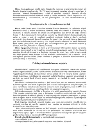 296
Plexul bronhopulmonar se află inclus în pediculul pulmonar şi este format din ramuri ale
lanţului simpatic toracal superior ( T1-T4) la care se adaugă ramuri cu origine în nervul vag. În
structura plexului bronhopulmonar există şi ganglioni vegetativi. Ramurile plexului
bronhopulmonar se distribuie arborelui bronşic şi vaselor pulmonare. Fibrele simpatice au efect
bronhodilatator şi vasoconstrictor, iar cele parasimpatice au efect bronhoconstrictor şi
vasodilatator.
Plexuri vegetative din cavitatea abdomino-pelvină
Plexul celiac (plexul solar). Este situat anterior de aorta abdominală, în vecinătatea originii
trunchiului celiac şi arterei mezenterice superiore, între mica curbura a stomacului şi faţa
inferioară a ficatului. Rezultă din unirea nervilor splanhnini care provin din lanţul simpatic
toracal (T5-T12) şi din ramurile terminale ale nervului vag stâng (posterior). În structura plexului
celiac se găsesc o serie de ganglioni: ganglionii semilunari (stâng şi drept), ganglionii
mezenterici şi aorticorenali. Ramurile desprinse din plexul celiac inervează viscerele abdominale
prin intermediul unor plexuri care merg de-a lungul ramurilor viscerale ale aortei abdominale
(plex hepatic, plex gastric, plex splenic, plex duodeno-pancreatic, plex mezenteric superior şi
inferior, plex renal, testicular şi, respectiv, ovarian).
Plexul hipogastric. Este situat în bazin şi provine din nervii hipogastrici (ramuri ale lanţului
simpatic, lombo-sacral) şi nervii pelvici, ramuri ale parasimpaticului sacral (S2-S4). Ramurile
desprinse din plexul hipogastric se distribuie viscerelor din pelvis (rect, vezică urinară, uretră,
uter, vagin, prostată, canal deferent, vezicule seminale, canal ejaculator), cât şi ţesutului erectil
din organele genitale externe (corpii cavernoşi şi spongioşi ai penisului, bulbii vestibulari şi
corpii cavernoşi ai clitorisului).
Fiziologia sistemului nervos vegetativ
Sistemul nervos vegetativ (SNV) reprezintă acea parte a sistemului nervos care reglează
funcţia organelor interne, despre a căror activitate nu suntem conştienţi în mod obişnuit. Centrii
vegetativi pot fi localizaţi atât în sistemul nervos central, cât şi în periferie. Centrii vegetativi
situaţi în porţiunea centrală exercită un control global al funcţiilor organelor, iar cei situaţi la
periferie un control local. Centrii nervoşi vegetativi se clasifică în centri simpatici şi
parasimpatici.
Mecanismul fundamental de activitate a SNV este reflexul, care are însă unele particularităţi.
Reflexul vegetativ este iniţiat, în principal, prin excitarea interoceptorilor, este polisinaptic, iar
calea eferentă este formată din doi neuroni: un neuron numit preganglionar, situat în SNC, şi un
neuron numit postganglionar, situat în periferie, într-un ganglion vegetativ.
Cele două componente ale SNV se deosebesc prin sediul acestui ganglion vegetativ: în cazul
SNV simpatic, ganglionul este situat la distanţă de organul inervat (de cele mai multe ori în
imediata apropiere a măduvei spinării), în timp ce ganglionul vegetativ parasimpatic se găseşte
chiar în organul inervat. Fiecare organ are dublă inervaţie vegetativă, simpatică şi parasimpatică,
cu efecte în general antagonice asupra funcţiei sale.
Dacă simpaticul stimulează o anumită funcţie a unui organ, parasimpaticul o inhibă şi invers.
Acţiunile specifice ale nervilor vegetativi sunt mediate de substanţe eliberate la nivelul
terminaţiilor nervoase din organe.
Astfel, din terminaţiunile nervoase ale SNV simpatic se eliberează noradrenalina şi în mai
mică măsură adrenalina, iar din cele ale SNV parasimpatic se eliberează acetilcolina. Este
important de reţinut faptul că mediatorii chimici (ajunşi la nivelul organelor pe cale sangvină)
produc acelaşi efecte cu ale stimulării SNV corespunzător.
Efectele stimulării simpaticului se manifestă după cum urmează:
Asupra globului ocular:
-dilată pupila (midriază) prin contracţia muşchilor netezi radiari ai irisului;
 