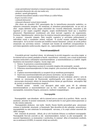 298
-creşte peristaltismul intestinal şi tonusul musculaturii netede intestinale;
-relaxează sfincterele (de cele mai multe ori);
-produce uşoară glicogeneză;
-contractă musculatura netedă a vezicii biliare şi a căilor biliare.
Asupra tractului urinar:
-contractă detrusorul;
-relaxează sfincterul vezical intern (neted).
Alte efecte ale stimulării SNV parasimpatic duc la intensificarea proceselor anabolice, cu
reducerea consumului energetic. De menţionat, că stimularea parasimpaticului nu are nici un
efect asupra debitului urinar, asupra arteriolelor din viscerele abdominale, musculare şi din
tegument şi nici asupra coagulării sângelui, asupra metabolismului bazal sau a muşchilor
piloerectori. Hipotalamusul coordonează cele două inervaţii vegetative ale organismului.
Excitarea hipotalamusului anterior duce la creşterea tonusului parasimpatic, iar a celui posterior
la creşterea tonusului simpatic. Între reacţiile vegetative şi activitatea psihosomatică a
individului există o coordonare strânsă, realizată la nivelul scoarţei cerebrale. Impresiile
interoceptive de la nivelul viscerelor pot modifica tonusul funcţional cortical, iar actele psihice
emoţionale sau activitatea motorie voluntară sunt însoţite de modificări corespunzătoare în
activitatea aparatului cardiovascular, digestiv etc., reprezentând expresia vegetativă a emoţiilor.
Neurotransmiţătorii
Cercetările privind transferul chimic de informaţie la nivelul sinapselor s-au extins treptat şi
în sistemul nervos central, punându-se bazele neurochimiei creierului, care a reuşit să determine
structura moleculară a substanţelor neurotransmiţătoare şi neuromodulatoare şi a stabilit etapele
biochimice ale transmiterii sinaptice. Aceste etape sunt:
1. Sinteza în pericarion a neurotransmiţătorului.
2. Transportul şi depozitarea acestuia în veziculele sinaptice din terminaţiile axonale.
3. Eliberarea neurotransmiţătorului în fanta sinaptică prin exocitoză sub influenţa impulsului
nervos.
4. Cuplarea neurotransmiţătorului cu receptorii de pe membrana postsinaptică.
5. Inactivarea neurotransmiţătorului prin procese enzimatice sau de recaptare.
Substanţele neurotransmiţătoare şi neuromodulatoare au fost evidenţiate printr-o serie de
metode ca: microscopia de fluorescenţă, autohistiografia prin marcare cu radioizotopi,
microscopia electronică, tehnici de imunocitochimie bazate pe specificitatea anticorpilor faţă
de enzime ce mediază transmiterea sinaptică.
Datorită acestor metode s-au descoperit până astăzi peste 60 de substanţe
neurotransmiţătoare şi neuromodulatoare care au fost clasificate în patru grupuri mari:
neuropeptide, monoamine biogene, aminoacizi, mediatori nonpeptidergici.
Neuropeptide
Neuropeptidele sunt abundente atât în sistemul nervos central cât şi periferic. Multe sunt de
asemenea prezente în ţesuturi nonneurale, în mod particular în axul gastro-entero-pancreatic şi
în alte sisteme endocrine.
Neuropeptidele alcătuiesc mai multe familii, fiecare familie prezentând gene precursoare
comune şi similarităţi structurale şi funcţionale. Spre deosebire de alte substanţe neurochimice,
neuropeptidele nu sunt sintetizate în terminaţiunile nervoase, ci în corpii celulari neuronali din
ARN- mesager.
Atât sistemele de proiecţie difuză, cât şi cele localizate folosesc ca mediatori neuropeptide.
Neuropeptide frecvent coexistă cu alţi neurotransmiţători, inclusiv cu alte neuropeptide (în
neuronii hipotalamici), cu monoamine ( acetilcolina, în sistemul difuz al trunchiului cerebral),
sau cu aminoacizi (GABA, în neuronii striaţi sau corticali).
 