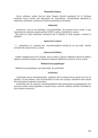 299
Monoamine biogene
Aceste substanţe, numire frecvent amine biogene datorită importanţei lor în fiziologia
sistemului nervos central, sunt reprezentate de: catecolamine (noradrenalina, adrenalina şi
dopamina), indolamine, serotonina (5-hydroxytryptamine) şi histamina.
Aminoacizi
Aminoacizii sunt cei mai abundenţi neurotransmiţători din sistemul nervos central şi sunt
reprezentaţi de: glutamat, aspartat, glicină, GABA ( acid g- aminobutiric), taurina.
Din punct de vedere funcţional, aminoacizii pot fi împărţiţi în două categorii: excitatori şi
inhibitori.
Aminoacizii excitatori
L – glutamatul şi L- aspatatul sunt neurotransmiţătorii utilizaţi de cei mai mulţi neuroni
excitatori din sistemul nervos central.
Aminoacizii inhibitori
GABA, răspândit peste tot în sistemul nervos central, şi glicina, întâlnită în special în măduva
spinării şi trunchiul cerebral, sunt mediatorii sinapselor inhibitorii în sistemul nervos central.
Mediatorii non-peptidergici
Mediatorii non-peptidergici sunt reprezentaţi de acetilcolină.
Acetilcolina
Acetilcolina este un neurotransmiţător important atât în sistemul nervos central, cât şi în cel
periferic. Cel mai obişnuit efect al acetilcolinei în creier este excitaţia, realizată în mare măsură
prin intermediul receptorilor muscarinici.
Acetilcolina este, de asemenea, neurotransmiţătorul căilor parasimpatice postganglionare care
inervează cordul, ţesutul glandular şi muşchii netezi viscerali, medierea efectelor realizându-se
prin receptori muscarinici.
 