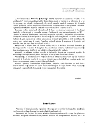 3
vei cunoaєte оntreg Universul
cu toate forюele sale ascunse.
Actualul manual de Anatomia și fiziologia omului reprezintг o lucrare ce s-a dorit a fi un
,,оndrumгtor” pentru studenții colegiilor de medicinг, menit sг-i ajute sг se informeze și sг se
documenteze оn științele fundamentale ale оnvгțгmвntului medical: anatomia și fiziologia
omului, științe ce studiazг organismul ființei umane, оn dezvoltarea sa ontogeneticг, оn strвnsг
legгturг cu modificгrile mediului ambiant, și activitatea zilnicг a fiecгrui individ.
Lucrarea conține materialul informațional de bazг оn domeniul anatomiei și fiziologiei
medicale, prelucrat оntr-o concepție unitarг. Conținuturile sunt compartimentate оn № 11
capitole și urmгresc formarea de competențe cognitive, aplicative, integratoare și atitudinale.
Limbajul accesibil al informațiilor de actualitate și de necesitate practicг faciliteazг asimilarea
materiei. Bogata ilustrație se оmbinг armonios cu noțiunile prezentate оn text, contribuind la
crearea unei viziuni reale și exacte. Paralel cu noțiunile clasice de anatomie și fiziologie, mai
sunt elucidate și o gamг largг de aplicații practice.
Obiectivele și scopul final al acestei lucrгri este de a favoriza studierea anatomiei și
fiziologiei omului оn calitate de disciplinг fundamentalг оn formarea profesionalг vocaționalг și
de a stimula problema fortificгrii sгnгtгții și profilaxiei diferitelor maladii.
Manualul este elaborat conform rigorilor și indicațiilor impuse de programele analitice la
anatomia și fiziologia omului pentru instituțiile de оnvгțгmвnt medical vocațional.
Am speranța, cг acest manual va reuși sг rгspundг interesului manifestat fațг de domeniul
anatomiei și fiziologiei omului de cei cгrora li se adreseazг, oferindu-le un punct de sprijin atвt
de necesar pentru desгvвrșirea pregгtirii lor profesionale.
Totodatг, aplicarea cunoștințelor despre corpul omenesc, care reprezintг cea mai tainicг
entitate a lumii vii și оn care are loc un proces neоntrerupt al evoluției noastre fizice, afective și
intelectuale va contribui la formarea și promovarea culturii de sгnгtate.
Autorul
Introducere
Anatomia și fiziologia omului reprezintг pilonii pe care se sprijinг toate celelalte științe din
оnvгțгmвntul medical, formвnd impunгtorul edificiu al medicinii.
Taxonomic, ele fac parte din grupul științelor biologice fundamentale. Aceste discipline sunt
nu numai discipline fundamentale оn planurile de studii ale оnvгțгmвntului medical, dar și un
 