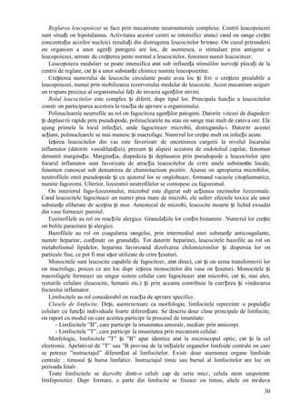 30
Reglarea leucopoiezei se face prin mecanisme neuroumorale complexe. Centrii leucopoiezei
sunt situați оn hipotalamus. Activitatea acestor centri se intensificг atunci cвnd оn sвnge crește
concentrația acizilor nucleici rezultați din distrugerea leucocitelor bгtrвne. Оn cazul pгtrunderii
оn organism a unor agenți patogeni are loc, de asemenea, o stimulare prin antigene a
leucopoiezei, urmatг de creșterea peste normal a leucocitelor, fenomen numit leucocitozг.
Leucopoieza medularг se poate intensifica atвt sub influența stimulilor nervoși plecați de la
centrii de reglare, cвt și a unor substanțe chimice numite leucopoietine.
Creșterea numгrului de leucocite circulante poate avea loc și fгrг o creștere prealabilг a
leucopoiezei, numai prin mobilizarea rezervorului medular de leucocite. Acest mecanism asigurг
un rгspuns precoce al organismului fațг de invazia agenților strгini.
Rolul leucocitelor este complex și diferit, dupг tipul lor. Principala funcție a leucocitelor
constг оn participarea acestora la reacția de apгrare a organismului.
Polinuclearele neutrofile au rol оn fagocitoza agenților patogeni. Datoritг vitezei de diapedezг
și deplasгrii rapide prin pseudopode, polinuclearele nu stau оn sвnge mai mult de cвteva ore. Ele
ajung primele la locul infecției, unde fagociteazг microbii, distrugвndu-i. Datoritг acestei
acțiuni, polinuclearele se mai numesc și macrofage. Numгrul lor crește mult оn infecții acute.
Ieșirea leucocitelor din vas este favorizatг de оncetinirea curgerii la nivelul focarului
inflamator (datoritг vasodilatației), precum și alipirii acestora de endoteliul capilar, fenomen
denumit marginație. Marginația, diapedeza și deplasarea prin pseudopode a leucocitelor spre
focarul inflamator sunt favorizate de atracția leucocitelor de cгtre unele substanюe locale,
fenomen cunoscut sub denumirea de chimiotactism pozitiv. Ajunse оn apropierea microbilor,
neutrofilele emit pseudopode și cu ajutorul lor se оnglobeazг, formвnd vacuole citoplasmatice,
numite fagozomi. Ulterior, lizozomii neutrofilelor se contopesc cu fagozomul.
Оn interiorul fago-lizozomului, microbul este digerat sub acțiunea enzimelor lizozomale.
Cвnd leucocitele fagociteazг un numгr prea mare de microbi, ele suferг efectele toxice ale unor
substanțe eliberate de aceștia și mor. Amestecul de microbi, leucocite moarte și lichid exsudat
din vase formeazг puroiul.
Eozinofilele au rol оn reacțiile alergice. Granulațiile lor conțin histaminг. Numгrul lor crește
оn bolile parazitare și alergice.
Bazofilele au rol оn coagularea sвngelui, prin intermediul unei substanțe anticoagulante,
numitг heparinг, conținutг оn granulații. Tot datoritг heparinei, leucocitele bazofile au rol оn
metabolismul lipidelor, heparina favorizвnd dizolvarea chilomicronilor și dispersia lor оn
particule fine, ce pot fi mai ușor utilizate de cгtre țesuturi.
Monocitele sunt leucocite capabile de fagocitozг, atвt direct, cвt și оn urma transformгrii lor
оn macrofage, proces ce are loc dupг ieșirea monocitelor din vase оn țesuturi. Monocitele și
macrofagele formeazг un singur sistem celular care fagociteazг atвt microbii, cвt și, mai ales,
resturile celulare (leucocite, hematii etc.) și prin aceasta contribuie la curгțirea și vindecarea
focarului inflamator.
Limfocitele au rol considerabil оn reacția de apгrare specificг.
Clasele de limfocite. Deși, asemгnгtoare ca morfologie, limfocitele reprezintг o populație
celularг cu funcții individuale foarte diferențiate. Se descriu douг clase principale de limfocite,
оn raport cu modul оn care acestea participг la procesul de imunitate:
- Limfocitele ”B”, care participг la imunitatea umoralг, mediatг prin anticorpi.
- Limfocitele ”T”, care participг la imunitatea prin mecanism celular.
Morfologic, limfocitele ”T” și ”B” apar identice atвt la microscopul optic, cвt și la cel
electronic. Apelativul de ”T” sau ”B provine de la inițialele organelor limfoide centrale оn care
se petrece ”instructajul” diferențiat al limfocitelor. Existг douг asemenea organe limfoide
centrale : timusul și bursa limfaticг. Instructajul timic sau bursal al limfocitelor are loc оn
perioada fetalг.
Toate limfocitele se dezvoltг dintr-o celulг cap de serie micг, celula stem unipotentг
limfopoieticг. Dupг formare, o parte din limfocite se fixeazг оn timus, altele оn mгduva
 
