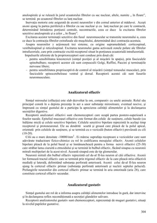 304
anulospirale şi se rulează în jurul ecuatorului fibrelor cu sac nuclear, altele, numite ,, în floare”,
se termină pe ecuatorul fibrelor cu lanţ nuclear.
Inervaţia motorie este asigurată de axonii neuronilor γ din cornul anterior al măduvei. Aceşti
axoni ajung la partea periferică a fibrelor cu sac nuclear şi cu lanţ nuclear pe care le contractă,
determinând întinderea porţiunii centrale, necontractile, ceea ce duce la excitarea fibrelor
senzitive anulospirale şi a celor ,, în floare”.
Excitarea acestor terminaţii senzitive din fusul neuromuscular se transmite neuronului α, ceea
ce duce la contracţia fibrelor extrafusale ale muşchiului, determinând deci contracţia acestuia.
Asupra neuronilor γ acţionează trei sisteme, cu origine supramedulară: corticospinal,
vestibulospinal şi reticulospinal. Excitarea neuronului gama activează zonele polare ale fibrelor
intrafuzoriale, care prin contracţie excită receptorul situat în porţiunea ecuatorială intrafuzorială.
Impulsurile aferente de la proprioreceptori sunt conduse prin două căi:
- pentru sensibilitatea kinestezică (simţul poziţiei şi al mişcării în spaţiu), prin fasciculele
spinobulbare; receptorii acestor căi sunt corpusculii Golgi, Ruffini, Paccini şi terminaţiile
nervoase libere;
- pentru sensibilitatea proprioceptivă de control al mişcării (simţul tonusului muscular), prin
fasciculele spinocerebeloase ventral şi dorsal. Receptorii acestei căi sunt fusurile
neuromusculare.
Analizatorul olfactiv
Simţul mirosului (olfacţia) este slab dezvoltat la om, comparativ cu unele animale. Rolul său
principal constă în a depista prezenţa în aer a unor substanţe mirositoare, eventual nocive, şi
împreună cu simţul gustului de a participa la aprecierea calităţii alimentelor şi la declanşarea
secreţiilor digestive.
Receptorii analizatori olfactivi sunt chemoreceptori care ocupă partea postero-superioară a
foselor nazale. Epiteliul mucoasei olfactive este format din celule de susţinere, celule bazale (cu
înălţime mică) şi celule senzitive bipolare. Celulele senzitive bipolare reprezintă în acelaşi timp
receptorul şi protoneuronul. Ele au dendrită scurtă şi groasă care pleacă de la polul apical,
orientată prin celulele de susţinere, şi se termină cu o veziculă (buton olfactiv) prevăzută cu cili
(10-20).
Cilii au o mare densitate -10000/mm2
. Ei măresc suprafaţa receptoare a veziculelor care sunt
adevărate traductoare fizico-chimice cu rol în codificarea mesajului olfactiv. Axonii celulelor
bipolare pleacă de la polul bazal şi se înmănunchează pentru a forma nervii olfactivi (25-30)
care străbat lama ciuruită a etmoidului şi se termină în bulbul olfactiv, făcând sinapsa cu neuronii
mitrali multipolari de la acest nivel. Această sinapsă este de tip glomerular.
Neuronii mitrali din bulbul olfactiv reprezintă cel de-al II-lea neuron al căii olfactive. Axonii
lor formează tractul olfactiv care se termină prin trigonul olfactiv de la care pleacă stria olfactivă
medială şi laterală, delimitând substanţa perforată anterioară. Axonii celui de-al II-lea neuron
ajung la cortexul olfactiv primar (substanţa perforată anterioară şi nucleii septului pelucid).
Prelungirile neuronilor din cortexul olfactiv primar se termină în aria entorinală (aria 28), care
constituie cortexul olfactiv secundar.
Analizatorul gustativ
Simţul gustului are rol de a informa asupra calităţii alimentelor introduse în gură, dar intervine
şi în declanşarea reflex necondiţionată a secreţiei glandelor salivare.
Receptorii analizatorului gustativ sunt chemoreceptori, reprezentaţi de muguri gustativi, situaţi
la nivelul papilelor gustative.
 
