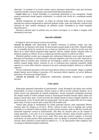 309
obstrucţie în resorbţia ei la nivelul venelor sclerei, presiunea intraoculară creşte prin formarea
continuă normală a umoarei apoasei, provocând boala denumită glaucom.
Corpul vitros are o formă sferoidală, cu consistenţă gelatinoasă şi este transparent. Ocupă
camera posterioară situată înapoia cristalinului. La exterior este învelit de o membrană numită
hialoidă.
Mediile transparente ale ochiului au indice de refracţie foarte apropiat. Razele de lumină
pătrund prin corneea transparentă în interiorul globului ocular, unde sunt reflectate conform legii
refracţiei de către mediile refringente ale globului ocular, formându-se pe retină imaginea
obiectului privit.
Deoarece sistemul optic al ochiului este un sistem convergent, se va obţine o imagine reală
răsturnată şi mai mică.
Anexele ochiului
Se împart în anexe de mişcare şi anexe de protecţie.
Anexele de mişcare sunt reprezentate de muşchii extrinseci ai globului ocular, care spre
deosebire de cei intrinseci sunt striaţi. Se descriu patru muşchi drepţi şi doi oblici. Muşchii drepţi
au, în ansamblu formă de trunchi de con cu baza pe sclerotică şi cu vârful la nivelul unui inel
fibros de la vârful orbitei (muşchiul drept superior, inferior, medial, lateral). Muşchii oblici se
disting în superior şi inferior. Ei îşi au originea pe peretele superior şi inferior al orbitei.
Mişcările globilor oculari sunt conjugate prin conlucrarea bilaterală a unui număr de muşchi.
Mişcarea de lateralitate se efectuează prin contracţia dreptului extern de la un ochi, împreună cu
dreptul intern al ochiului opus, mişcarea de convergenţă a ochilor se realizează prin contracţia
ambilor muşchi drepţi interni, mişcarea în sus se realizează prin contracţia muşchilor drepţi
superiori şi a celor oblici inferiori, mişcarea în jos prin contracţia drepţilor inferiori şi a oblicilor
superiori.
Nervul oculomotor (perechea a III ) inervează oblicul inferior şi toţi muşchii drepţi, exceptând
dreptul lateral, nervul trohlear ( perechea a IV) inervează oblicul superior, iar nervul abducent
(perechea a VI) inervează dreptul lateral.
Anexele de protecţie sunt următoarele: sprâncenele, pleoapele, conjunctiva şi aparatul
lacrimal.
Calea optică
Reprezintă segmentul intermediar al analizatorului vizual. Receptorii căii optice sunt celulele
fotosensibile cu conuri şi bastonaşe. Primul neuron se află la nivelul celulelor bipolare, iar al
doilea neuron este reprezentat de celulele multipolare. Axonii neuronilor multipolari proveniţi
din câmpul medial al retinei (câmpul nazal) se încrucişează formând chiasma optică, după care
ajung în tractul optic opus. Axonii proveniţi din câmpul lateral al retinei (câmpul temporal ) nu
se încrucişează şi trec în tractul optic de aceeaşi parte. Nervul optic conţine fibre de la un singur
glob ocular, în timp ce tractul optic conţine fibre de la ambii ochi.
Tractul optic ajunge la metatalamus (la corpul geniculat lateral), unde majoritatea fibrelor
tractului optic fac sinapsa cu cel de-al III-lea neuron al cărui axon se propagă spre scoarţa
cerebrală, şi se termină în lobul occipital, în jurul scizurii calcarine, unde se află aria vizuală care
reprezintă segmentul cortical al analizatorului. Alte fibre ale tractului optic nu fac sinapsă în
corpul geniculat, ci trec prin el şi în componenţa braţului colicular, ating coliculul superior al
tectului mezencefalic. De la acest nivel, unele fibre merg spre nucleul vegetativ al nervului
oculomotor, de unde pornesc fibre parasimpatice care vor ajunge în muşchiul sfincter al pupilei
(mioză), altele coboară în cornul lateral la măduvei C8 –T2 de unde pornesc fibre simpatice care
vor ajunge la dilatatorul pupilei (midriază).
 