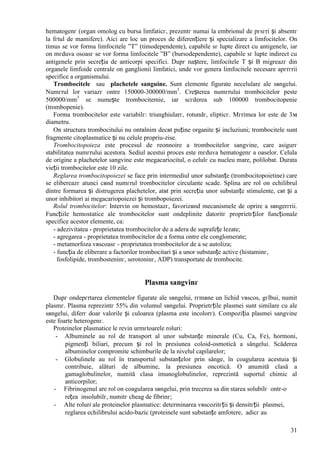 31
hematogenг (organ omolog cu bursa limfaticг, prezentг numai la embrionul de pгsгri și absentг
la fгtul de mamifere). Aici are loc un proces de diferențiere și specializare a limfocitelor. Оn
timus se vor forma limfocitele ”T” (timodependente), capabile sг lupte direct cu antigenele, iar
оn mгduva osoasг se vor forma limfocitele ”B” (bursodependente), capabile sг lupte indirect cu
antigenele prin secreția de anticorpi specifici. Dupг naștere, limfocitele T și B migreazг din
organele limfoide centrale оn ganglionii limfatici, unde vor genera limfocitele necesare apгrгrii
specifice a organismului.
Trombocitele sau plachetele sanguine. Sunt elemente figurate necelulare ale sвngelui.
Numгrul lor variazг оntre 150000-300000/mm3
. Creșterea numгrului trombocitelor peste
500000/mm3
se numește trombocitemie, iar scгderea sub 100000 trombocitopenie
(trombopenie).
Forma trombocitelor este variabilг: triunghiularг, rotundг, elipticг. Mгrimea lor este de 3м
diametru.
Оn structura trombocitului nu оntвlnim decвt puține organite și incluziuni; trombocitele sunt
fragmente citoplasmatice și nu celule propriu-zise.
Trombocitopoieza este procesul de reоnnoire a trombocitelor sangvine, care asigurг
stabilitatea numгrului acestora. Sediul acestui proces este mгduva hematogenг a oaselor. Celula
de origine a plachetelor sangvine este megacariocitul, o celulг cu nucleu mare, polilobat. Durata
vieții trombocitelor este 10 zile.
Reglarea trombocitopoiezei se face prin intermediul unor substanțe (trombocitopoietine) care
se elibereazг atunci cвnd numгrul trombocitelor circulante scade. Splina are rol оn echilibrul
dintre formarea și distrugerea plachetelor, atвt prin secreția unor substanțe stimulente, cвt și a
unor inhibitori ai megacariopoiezei și trombopoiezei.
Rolul trombocitelor: Intervin оn hemostazг, favorizвnd mecanismele de oprire a sвngerгrii.
Funcțiile hemostatice ale trombocitelor sunt оndeplinite datoritг proprietгților funcționale
specifice acestor elemente, ca:
- adezivitatea - proprietatea trombocitelor de a adera de suprafețe lezate;
- agregarea - proprietatea trombocitelor de a forma оntre ele conglomerate;
- metamorfoza vвscoasг - proprietatea trombocitelor de a se autoliza;
- funcția de eliberare a factorilor trombocitari și a unor substanțe active (histaminг,
fosfolipide, trombosteninг, serotoninг, ADP) transportate de trombocite.
Plasma sangvinг
Dupг оndepгrtarea elementelor figurate ale sвngelui, rгmвne un lichid vвscos, gгlbui, numit
plasmг. Plasma reprezintг 55% din volumul sвngelui. Proprietгțile plasmei sunt similare cu ale
sвngelui, diferг doar valorile și culoarea (plasma este incolorг). Compoziția plasmei sangvine
este foarte heterogenг.
Proteinelor plasmatice le revin urmгtoarele roluri:
- Albuminele au rol de transport al unor substanțe minerale (Cu, Ca, Fe), hormoni,
pigmenți biliari, precum și rol în presiunea coloid-osmotică a sângelui. Scăderea
albuminelor compromite schimburile de la nivelul capilarelor;
- Globulinele au rol în transportul substanțelor prin sânge, în coagularea acestuia și
contribuie, alături de albumine, la presiunea oncotică. O anumită clasă a
gamaglobulinelor, numită clasa imunoglobulinelor, reprezintă suportul chimic al
anticorpilor;
- Fibrinogenul are rol оn coagularea sвngelui, prin trecerea sa din starea solubilг оntr-o
rețea insolubilг, numitг cheag de fibrinг;
- Alte roluri ale proteinelor plasmatice: determinarea vвscozitгții și densitгții plasmei,
reglarea echilibrului acido-bazic (proteinele sunt substanțe amfotere, adicг au
 