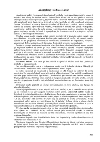 310
Analizatorul vestibulo-cohlear
Analizatorul auditiv (pentru auz) şi analizatorul vestibular (pentru poziţia corpului în repaus şi
mişcare) sunt situaţi în urechea internă. Fiecare dintre ei are câte un nerv pentru a conduce
excitaţiile: nervul acustic (cohlear) şi, respectiv nervul vestibular. Pe traiectul nervului cohlear se
află ganglionul spiral Corti, iar pe traiectul nervului vestibular se află ganglionul vestibular
Scarpa. Cei doi nervi se unesc şi formează perechea a VIII-a de nervi cranieni . Nervul vestibulo-
cohlear se îndreaptă spre trunchiul cerebral, pătrunzând în trunchi prin şanţul bulbopontin.
Analizatorul auditiv deţine la unele animale roluri importante legate de orientarea în spaţiu,
pentru depistarea surselor de hrană şi a pericolelor, iar la om serveşte şi la perceperea vorbirii
care stă la baza relaţiilor interumane.
Urechea umană poate percepe undele sonore, repetate într-o anumită ordine (sunete) sau
succedându-se neregulat (zgomote). Produse prin condensări şi rarefieri ale aerului, undele
sonore au trei proprietăţi fundamentale: intensitatea, determinată de amplitudine, înălţimea,
condiţionată de frecventă şi timbrul, depinzând de vibraţiile armonice supraadăugate.
În ceea ce priveşte analizatorul vestibular, el are funcţia de a furniza informaţii asupra poziţiei
şi mişcărilor corpului în spaţiu, pe baza cărora declanşează reflexe necesare menţinerii
echilibrului şi poziţiei verticale a corpului, cât şi a schimbărilor de poziţie. La această funcţie mai
participă şi informaţiile culese de la receptorii musculari, cutanaţi (tact, presiune) şi optici.
Perfecţionarea aparatului acustic a determinat dezvoltarea unor anexe : urechea externă şi
medie, care nu au nici o relaţie cu aparatul vestibular. Urechea externă cuprinde: pavilionul şi
conductul auditiv extern.
Pavilionul urechii este situat pe fata laterală a capului şi prezintă două feţe (laterală şi
medială) şi o circumferinţă.
Faţa laterală prezintă în centrul ei o depresiune numită concă, în fundul căruia se fală orificiul
auditiv extern . Anterior de concă se află o proeminenţă numită tragus .
În partea superioară şi posterioară a pavilionului se află helixul, iar anterior de acesta
antehelixul. În partea inferioară a antehelixului se află antitragusul. Faţa medială a pavilionului
este mai puţin întinsă decât faţa laterală. Circumferinţa pavilionului este formată anterior de
tragus, superior şi posterior de helix, inferior de marginea inferioară a lobulului urechii. Lobulul
urechii este porţiunea situată în partea inferioară a acestuia şi care nu are în structura sa cartilaj
articular.
Pavilionul urechii prezintă un schelet fibrocartilaginos, cu fibre elastice, care lipseşte la
nivelului lobulului.
Pe cartilajul pavilionului se prind muşchii auriculari, atrofiaţi la om. La exterior se află pielea
ce se continuă cu cea care acoperă conductul auditiv extern. Conductul auditiv extern se
întinde de la orificiul auditiv extern până la timpan. În structura sa distingem o porţiune laterală
fibrocartilaginoasă, şi o porţiune medială osoasă, săpată în stânca temporalului. Are o lungime de
1.5 cm. Conductul este acoperit de piele care se continuă la nivelul pavilionului. Pielea
conductului auditiv extern prezintă firişoare de păr (vibrise) la baza căruia se găsesc glande
ceruminoase care secretă o substanţă grăsoasă gălbuie, numită cerumen. Acumularea în exces a
acestei substanţe duce la formarea dopului de ceară care determină hipoacuzia.
Urechea medie sau casa timpanului este o cavitate pneumatică săpată în stânca temporalului,
fiind tapetată de o mucoasă care se continuă anterior, prin intermediul trompei cu mucoasa
rinofaringelui şi posterior cu mucoasa cavităţii mastoidiene. Mucoasa tapetează şi cele trei
oscioare ale auzului.
Membrana timpanică este situată la limita dintre casa timpanului şi conductul auditiv extern şi
are forma unui inel deschis în sus .
Membrana timpanului este de natură fibroasă şi este tapetată pe faţa sa externă de tegument,
iar pe cea internă de mucoasa casei timpanului. Grosimea timpanului este de 0.1 mm. La vibraţii
prea puternice, membrana timpanului se poate sparge.
 