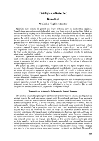 315
Fiziologia analizatorilor
Generalităţi
Mecanismul recepţiei excitanţilor
Receptorii sunt formaţi, în general din celule epiteliale care au excitabilitate specifică.
Specificitatea receptorilor constă în faptul că au un prag foarte scăzut de excitabilitate faţă de un
anumit excitant şi un prag foarte ridicat al excitabilităţii faţă de toţi ceilalţi excitanţi. De exemplu
celulele fotosensibile ale retinei sunt excitate de energii luminoase infime, de valoarea câtorva
cuante, dar pot fi excitate şi de agenţi mecanici cu energii de milioane de ori mai mari ( o
lovitură puternică a globului ocular produce senzaţii luminoase). Excitabilitatea receptorilor
prezintă alte două particularităţi: potenţialul de receptor şi adaptarea.
Potenţialul de receptor (generator) este variaţia de potenţial la nivelul membranei celulei
receptoare, produsă de agentul specific. Acest potenţial nu respectă legea ,, tot sau nimic” ; el
este un potenţial local, a cărui amplitudine variază gradat, în funcţie de intensitatea excitantului.
În felul acesta, receptorul ,,traduce” energia variabilă a excitantului specific în potenţiale
electrice de amplitudini variabile.
Adaptarea reprezintă fenomenul de creştere progresivă a pragului faţă de excitantul specific,
dacă acesta acţionează un timp mai îndelungat. De exemplu, simţim contactul cu o cămaşă
numai în momentul îmbrăcării acesteia şi nu pe tot parcursul zilei. Excepţie de la adaptare fac
receptorii proprioceptivi.
Din punctul de vedere al adaptabilităţii, receptorii sunt de două tipuri: receptori tonici şi
receptori fazici. Receptorii tonici nu se adaptează rapid, trimiţând către centrii nervoşi informaţii
tot timpul cât asupra lor acţionează agentul excitant. Astfel, ei exercită o influenţă tonică şi
continuă asupra centrilor. Aceşti receptori informează permanent centrii despre acţiunea unor
excitanţi continui. Din această categorie fac parte baroreceptorii şi chemoreceptorii vasculari,
receptorii labirintici şi cei dureroşi.
Receptorii fazici au viteză mare de adaptare, emiţând impulsuri doar la începutul şi sfârşitul
acţiunii agentului excitant. Ei au faze de activitate şi de inactivitate. Aceşti receptori trimit
informaţii numai în momentul apariţiei unor schimbări în acţiunea excitanţilor. Din această
categorie fac parte receptorii tactili, de presiune şi cei pentru vibraţii.
Transmiterea informaţiei de la receptor la centrii nervoşi
Între celulele senzoriale şi prelungirile periferice ale primilor neuroni senzitivi există puncte de
contact sinaptic. În cazul receptorilor cutanaţi, rolul de membrană receptoare îl are terminaţia
amielimică a dendritei protoneuronului. Transmiterea de la receptori la dendrită se face electric.
Potenţialele receptor produc, la nivelul dendritei, variaţii ale potenţialului de repaus, până la
valoarea pragului critic de descărcare. În acel moment, pe dendrită apare un potenţial de acţiune
de tip ,, tot sau nimic” ce se propagă cu mare viteză spre centri. Amplitudinea potenţialelor de
acţiune de pe căile de conducere nu variază în funcţie de intensitatea excitaţiei resimţite de
receptor. Codificarea informaţiei la acest nivel se face prin modulare de frecvenţă. Astfel, cu cât
stimulul este mai intens ( şi deci potenţialul receptor mai amplu), cu atât frecvenţa potenţialelor
de acţiune conduse către centri va fi mai mare. Aceste potenţiale de acţiune reprezintă stimulul
sau impulsul nervos care se propagă prin lanţuri de trei sau mai mulţi neuroni spre ariile
corticale specifice. La fiecare sinapsă întâlnită în cale, semnalul electric este codificat în semnal
chimic (eliberarea mediatorului), iar acesta, la rândul său, este recodificat în semnal electric la
nivelul membranei postsinaptice etc. Fiecare neuron de releu are câteva mii de contacte sinaptice
prin care, în orice moment, sosesc numeroase impulsuri excitatorii sau inhibitorii. Neuronul le
 