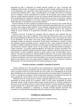 316
integrează pe toate şi elaborează un semnal prelucrat superior, pe care îl transmite spre
următoarea staţie de releu. Pe măsură ce se apropie de centrii corticali, informaţia este din ce în
ce mai prelucrată şi mai concentrată. Ultima staţie de releu este la nivelul talamusului, spre care
converg toate aferenţele extero-, intero- şi proprioceptive, cu excepţia celor olfactive. În talamus
are loc o integrare a tuturor semnalelor de la receptori. De aici pornesc spre scoarţă un număr
redus de semnale superior prelucrate. Pe baza lor, scoarţa cerebrală elaborează un model intern al
lumii înconjurătoare şi al propriului organism. Procesul nervos prin care se trece de la o mulţime
de semnale elementare disparate la un semnal superior poartă numele de superizare. Cea mai
înaltă superizare se realizează la nivelul scoarţei cerebrale.
Fiecare analizator are calea sa proprie de conducere directă. În traseul lor spre scoarţă, căile de
conducere emit colaterale spre formaţia reticulată mezencefalo-diencefalică, prin care se exercită
o acţiune tonică asupra scoarţei cerebrale. Aceste colaterale, împreună cu căile reticulocorticale,
reprezintă căi ascendente nespecifice, cu proiecţie corticală difuză. Rolul lor este esenţial în
reacţia de trezire corticală şi în prelucrarea semnalelor ajunse la scoarţă pe căi ascendente
specifice.
Inhibiţia colaterală. În drumul lor ascendent, căile de conducere emit colaterale atât spre
neuronii excitatori, cât şi spre cei inhibitori. De la aceştia din urmă pornesc axoni ce se termină
prin sinapse inhibitorii pe neuronii de releu ai căilor ascendente vecine, care transmit fie acelaşi
tip de sensibilitate, fie alte tipuri. Prin aceste sinapse inhibitorii este diminuată amplitudinea
semnalului condus sau acesta este chiar blocat. În acest mod se realizează un ,,contrast” mai bun
între diferiţii excitanţi, permiţând scoarţei o analiză mai fină a zonei receptoare stimulate. Un
exemplu de inhibiţie colaterală este blocarea sau diminuarea senzaţiei dureroase, în caz de lovire,
prin frecţionarea zonelor cutanate vecine. Un alt exemplu este diminuarea până la dispariţie a
,,febrei musculare” la excitarea proprioreceptorilor, provocată prin reluarea exerciţiului fizic.
Sediul principal al inhibiţiei colaterale este releul talamic. Inhibarea celui de-al treilea neuron, de
releu talamic, al căilor ascendente specifice se poate realiza şi prin căi descendente cortico-
talamice, conectate de asemenea, cu neuroni inhibitori intercalari. În acest mod, scoarţa reglează
conştient sau inconştient intensitatea semnalelor pe care talamusul le proiectează cortical. Se ştie
că durerea resimţită în cursul unor intervenţii dentare este mai mare la persoanele care intră în
panică şi mai redusă le cele ce îşi impun calmul şi răbdarea. Prin aceste mecanisme, talamusul
funcţionează ca un adevărat filtru pentru toţi stimulii proiectaţi pe scoarţă.
Proiecţia corticală a excitaţiilor recepţionate la periferie
Fiecare analizator are o arie corticală pe care se proiectează, în mod preferenţial, semnalele
emise de anumiţi receptori şi superizate apoi pe traseul căilor de conducere. Deşi au localizări
precise, graniţele acestor arii nu pot fi trasate net; pe de o parte, ele se întrepătrund, iar pe de altă
parte, la elaborarea unei senzaţii participă şi ariile asociative, arii comune pentru toţi analizatorii.
În plus, la perceperea conştientă a lumii înconjurătoare participă şi formaţiunea reticulară. De
aceia, noţiunea de ,,centru cortical” are azi un sens mult mai larg decât in trecut.
Diferitele tipuri de senzaţii ajunse în lumina conştiinţei depind de aria corticală unde sosesc
potenţialele de acţiune pornite de la receptori. Astfel, în ariile optice, potenţialele de acţiune
determină senzaţii vizuale, în ariile auditive produc senzaţii acustice etc. Aceleaşi senzaţii pot fi
provocate şi prin stimularea directă a ariilor corticale specifice. Senzaţia conştientă se naşte pe
scoarţa cerebrală, dar se proiectează spaţial, la nivelul zonei receptoare excitate. Corespondenţa
dintre localizarea topografică a receptorilor şi senzaţia corticală specifică provocată prin
excitarea lor se realizează prin intermediul căilor de conducere specifice fiecărui analizator.
Clasificarea analizatorilor
Există două categorii mari : analizatorii somestezici şi organele de simţ.
Analizatorii somestezici (simţurile somatice).
 