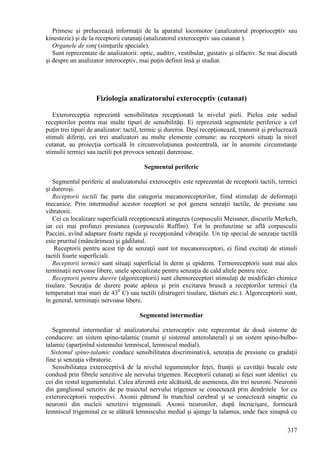 317
Primesc şi prelucrează informaţii de la aparatul locomotor (analizatorul proprioceptiv sau
kinestezic) şi de la receptorii cutanaţi (analizatorul exteroceptiv sau cutanat ).
Organele de simţ (simţurile speciale).
Sunt reprezentate de analizatorii: optic, auditiv, vestibular, gustativ şi olfactiv. Se mai discută
şi despre un analizator interoceptiv, mai puţin definit însă şi studiat.
Fiziologia analizatorului exteroceptiv (cutanat)
Exterorecepţia reprezintă sensibilitatea recepţionată la nivelul pieli. Pielea este sediul
receptorilor pentru mai multe tipuri de sensibilităţi. Ei reprezintă segmentele periferice a cel
puţin trei tipuri de analizator: tactil, termic şi dureros. Deşi recepţionează, transmit şi prelucrează
stimuli diferiţi, cei trei analizatori au multe elemente comune: au receptorii situaţi la nivel
cutanat, au proiecţia corticală în circumvoluţiunea postcentrală, iar în anumite circumstanţe
stimulii termici sau tactili pot provoca senzaţii dureroase.
Segmentul periferic
Segmentul periferic al analizatorului exteroceptiv este reprezentat de receptorii tactili, termici
şi dureroşi.
Receptorii tactili fac parte din categoria mecanoreceptorilor, fiind stimulaţi de deformaţii
mecanice. Prin intermediul acestor receptori se pot genera senzaţii tactile, de presiune sau
vibratorii.
Cei cu localizare superficială recepţionează atingerea (corpusculii Meissner, discurile Merkel),
iar cei mai profunzi presiunea (corpusculii Ruffini). Tot în profunzime se află corpusculii
Paccini, avînd adaptare foarte rapida şi recepţionând vibraţiile. Un tip special de senzaţie tactilă
este pruritul (mâncărimea) şi gâdilatul.
Receptorii pentru acest tip de senzaţii sunt tot mecanoreceptori, ei fiind excitaţi de stimuli
tactili foarte superficiali.
Receptorii termici sunt situaţi superficial în derm şi epiderm. Termoreceptorii sunt mai ales
terminaţii nervoase libere, unele specializate pentru senzaţia de cald altele pentru rece.
Receptorii pentru durere (algoreceptorii) sunt chemoreceptori stimulaţi de modificări chimice
tisulare. Senzaţia de durere poate apărea şi prin excitarea bruscă a receptorilor termici (la
temperaturi mai mari de 430
C) sau tactili (distrugeri tisulare, tăieturi etc.). Algoreceptorii sunt,
în general, terminaţii nervoase libere.
Segmentul intermediar
Segmentul intermediar al analizatorului exteroceptiv este reprezentat de două sisteme de
conducere: un sistem spino-talamic (numit şi sistemul anterolateral) şi un sistem spino-bulbo-
talamic (aparţinînd sistemului lemniscal, lemniscul medial).
Sistemul spino-talamic conduce sensibilitatea discriminativă, senzaţia de presiune cu gradaţii
fine şi senzaţia vibratorie.
Sensibilitatea exteroceptivă de la nivelul tegumentelor feţei, frunţii şi cavităţii bucale este
condusă prin fibrele senzitive ale nervului trigemen. Receptorii cutanaţi ai feţei sunt identici cu
cei din restul tegumentului. Calea aferentă este alcătuită, de asemenea, din trei neuroni. Neuronii
din ganglionul senzitiv de pe traiectul nervului trigemen se conectează prin dendritele lor cu
exteroreceptorii respectivi. Axonii pătrund în trunchiul cerebral şi se conectează sinaptic cu
neuronii din nucleii senzitivi trigeminali. Axonii neuronilor, după încrucişare, formează
lemniscul trigeminal ce se alătură lemniscului medial şi ajunge la talamus, unde face sinapsă cu
 