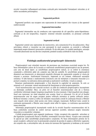 319
nivelul viscerelor influenţează activitatea corticală prin intermediul formaţiunii reticulate şi al
căilor ascendente polisinaptice.
Segmentul periferic
Segmentul periferic sau receptor este reprezentat de interoceptorii din viscere şi din aparatul
cardiovascular
Segmentul intermediar
Segmentul intermediar sau de conducere este reprezentat de căi specifice spino-hipotalamo-
corticale şi de căi nespecifice, respectiv sistemul reticulat ascendent, cu proiecţie corticală
difuză.
Segmentul cortical
Segmentul central este reprezentat de neurocortex, aria somestezică II şi de paleocortex. Deşi
activitatea zilnică a viscerelor nu este percepută în mod conştient, ea exercită o influenţă
importantă asupra dinamicii proceselor cerebrale. Pe de altă parte, în condiţii patologice, senzaţia
viscerală (dureroasă sau nu) devine conştientă, punând scoarţa cerebrală în stare de alertă.
Fiziologia analizatorului proprioceptiv (kinestezic)
Proprioceptorii sunt stimulaţi mecanic de presiunea sau tracţiunea exercitată asupra lor. Pe
baza informaţiilor culese de la aceştia se realizează sensibilitatea proprioceptivă sau de postură,
care este de două tipuri: a) sensibilitate proprioceptivă statică, ce se referă la orientarea
conştientă a diferitelor părţi ale corpului una faţă de cealaltă; b) sensibilitate proprioceptivă
dinamică sau kinestezică, ce detectează mişcările efectuate de segmentele corpului şi viteza de
mişcare a acestora. Analizatorul kinestezic, împreună cu cel cutanat, elaborează senzaţiile
somatice. O altă funcţie a analizatorului kinestezic este de menţinere a tonusului muscular şi a
posturii corpului, la realizarea căreia participă şi analizatorii vestibular, vizual şi cutanat.
Structura analizatorului proprioceptiv a fost descrisă la capitolul de anatomie. În cele ce
urmează va fi prezentat numai mecanismul de funcţionare şi rolul proprioceptorilor.
Fusul neuromuscular este conectat exclusiv cu căile de conducere proprioceptive inconştiente
cu destinaţia cerebelul. Deci, un prim rol al fusurilor neuromusculare este de a furniza
cerebelului informaţii despre lungimea muşchiului în orice moment. Când muşchiul este alungit,
fusul este tensionat, iar când muşchiul este scurtat, fusul se relaxează. Un alt rol al fusului
neuromuscular este de organ receptor pentru reflexele miotatice şi pentru reflexele tonice.
Reflexul miotatic ( numit şi reflex de întindere musculară) constă în contracţia bruscă a fibrelor
unui muşchi striat atunci când acesta este întins (alungit, tracţionat). Reflexul tonic constă în
contracţia permanentă a fibrelor unui muşchi striat aflat în repaus, cu realizarea aşa-numitului
tonus muscular.
Informaţia proprioceptivă inconştientă venită de la nivelul fusurilor neuromusculare stă la
baza controlului exercitat de centrii nervoşi superiori (cerebel, talamus) asupra tonusului
muscular şi a mişcărilor voluntare.
Ceilalţi proprioceptori sunt organele tendinoase Golgi, receptorii din capsulele articulare şi
din ligamente (corpusculii Pacini şi Ruffini, terminaţiile nervoase libere). Aceştia sunt conectaţi
în special pe căile sensibilităţii proprioceptive conştiente. Pe baza informaţiilor primite de la
aceşti receptori, subiectul este în permanenţă conştient de poziţia în spaţiu a diferitelor segmente
ale corpului său, a articulaţiilor sale, de starea de tensiune din ligamente şi tendoane şi de sensul
 
