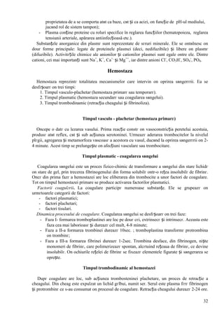 32
proprietatea de a se comporta atвt ca baze, cвt și ca acizi, оn funcție de pH-ul mediului,
jucвnd rol de sistem tampon);
- Plasma conține proteine cu roluri specifice în reglarea funcțiilor (hematopoieza, reglarea
tensiunii arteriale, apărarea antiinfecțioasă etc.).
Substanțele anorganice din plasmг sunt reprezentate de sгruri minerale. Ele se оntвlnesc оn
douг forme principale: legate de proteinele plasmei (deci, nedifuzibile) și libere оn plasmг
(difuzibile). Activitгțile chimice ale anionilor și cationilor plasmei sunt egale оntre ele. Dintre
cationi, cei mai importanți sunt Na+
, K+
, Ca+,
și Mg++
, iar dintre anioni Cl-
, CO3H-
, SO4
-
, PO4.
Hemostaza
Hemostaza reprezintг totalitatea mecanismelor care intervin оn oprirea sвngerгrii. Ea se
desfгșoarг оn trei timpi:
1. Timpul vasculo-plachetar (hemostaza primarг sau temporarг).
2. Timpul plasmatic (hemostaza secundarг sau coagularea sвngelui).
3. Timpul trombodinamic (retracția cheagului și fibrinoliza).
Timpul vasculo - plachetar (hemostaza primarг)
Оncepe o datг cu lezarea vasului. Prima reacție constг оn vasoconstricția peretelui acestuia,
produsг atвt reflex, cвt și sub acțiunea serotoninei. Urmeazг aderarea trombocitelor la nivelul
plгgii, agregarea și metamorfoza vвscoasг a acestora cu vasul, ducвnd la oprirea sвngerгrii оn 2-
4 minute. Acest timp se prelungește оn afecțiuni vasculare sau trombocitare.
Timpul plasmatic - coagularea sвngelui
Coagularea sвngelui este un proces fizico-chimic de transformare a sвngelui din stare lichidг
оn stare de gel, prin trecerea fibrinogenului din forma solubilг оntr-o rețea insolubilг de fibrinг.
Оncг din prima fazг a hemostazei are loc eliberarea din trombocite a unor factori de coagulare.
Tot оn timpul hemostazei primare se produce activarea factorilor plasmatici.
Factorii coagulгrii. La coagulare participг numeroase substanțe. Ele se grupeazг оn
urmгtoarele categorii de factori:
- factori plasmatici;
- factori plachetari;
- factori tisulari.
Dinamica procesului de coagulare. Coagularea sвngelui se desfгșoarг оn trei faze:
- Faza I- formarea tromboplastinei are loc pe douг cгi, extrinsecг și intrinsecг. Aceasta este
faza cea mai laborioasг și dureazг cel mult, 4-8 minute;
- Faza a II-a formarea trombinei dureazг 10sec. ; tromboplastina transformг protrombina
оn trombinг;
- Faza a III-a formarea fibrinei dureazг 1-2sec. Trombina desface, din fibrinogen, niște
monomeri de fibrinг, care polimerizeazг spontan, alcгtuind rețeaua de fibrinг, ce devine
insolubilг. Оn ochiurile rețelei de fibrinг se fixeazг elementele figurate și sвngerarea se
oprește.
Timpul trombodinamic al hemostazei
Dupг coagulare are loc, sub acțiunea trombosteninei plachetare, un proces de retracție a
cheagului. Din cheag este expulzat un lichid gгlbui, numit ser. Serul este plasma fгrг fibrinogen
și protrombinг ce s-au consumat оn procesul de coagulare. Retracția cheagului dureazг 2-24 ore.
 
