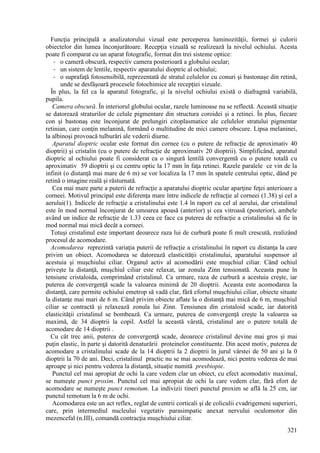 321
Funcţia principală a analizatorului vizual este perceperea luminozităţii, formei şi culorii
obiectelor din lumea înconjurătoare. Recepţia vizuală se realizează la nivelul ochiului. Acesta
poate fi comparat cu un aparat fotografic, format din trei sisteme optice:
- o cameră obscură, respectiv camera posterioară a globului ocular;
- un sistem de lentile, respectiv aparatului dioptric al ochiului;
- o suprafaţă fotosensibilă, reprezentată de stratul celulelor cu conuri şi bastonaşe din retină,
unde se desfăşoară procesele fotochimice ale recepţiei vizuale.
În plus, la fel ca la aparatul fotografic, şi la nivelul ochiului există o diafragmă variabilă,
pupila.
Camera obscură. În interiorul globului ocular, razele luminoase nu se reflectă. Această situaţie
se datorează straturilor de celule pigmentare din structura coroidei şi a retinei. În plus, fiecare
con şi bastonaş este înconjurat de prelungiri citoplasmatice ale celulelor stratului pigmentar
retinian, care conţin melanină, formând o multitudine de mici camere obscure. Lipsa melaninei,
la albinoşi provoacă tulburări ale vederii diurne.
Aparatul dioptric ocular este format din cornee (cu o putere de refracţie de aproximativ 40
dioptrii) şi cristalin (cu o putere de refracţie de aproximativ 20 dioptrii). Simplificând, aparatul
dioptric al ochiului poate fi considerat ca o singură lentilă convergentă cu o putere totală cu
aproximativ 59 dioptrii şi cu centru optic la 17 mm în faţa retinei. Razele paralele ce vin de la
infinit (o distanţă mai mare de 6 m) se vor localiza la 17 mm în spatele centrului optic, dând pe
retină o imagine reală şi răsturnată.
Cea mai mare parte a puterii de refracţie a aparatului dioptric ocular aparţine feţei anterioare a
corneei. Motivul principal este diferenţa mare între indicele de refracţie al corneei (1.38) şi cel a
aerului(1). Indicele de refracţie a cristalinului este 1.4 în raport cu cel al aerului, dar cristalinul
este în mod normal înconjurat de umoarea apoasă (anterior) şi cea vitroasă (posterior), ambele
având un indice de refracţie de 1.33 ceea ce face ca puterea de refracţie a cristalinului să fie în
mod normal mai mică decât a corneei.
Totuşi cristalinul este important deoarece raza lui de curbură poate fi mult crescută, realizând
procesul de acomodare.
Acomodarea reprezintă variaţia puterii de refracţie a cristalinului în raport cu distanţa la care
privim un obiect. Acomodarea se datorează elasticităţii cristalinului, aparatului suspensor al
acestuia şi muşchiului ciliar. Organul activ al acomodării este muşchiul ciliar. Când ochiul
priveşte la distanţă, muşchiul ciliar este relaxat, iar zonula Zinn tensionată. Aceasta pune în
tensiune cristaloida, comprimând cristalinul. Ca urmare, raza de curbură a acestuia creşte, iar
puterea de convergenţă scade la valoarea minimă de 20 dioptrii. Aceasta este acomodarea la
distanţă, care permite ochiului emetrop să vadă clar, fără efortul muşchiului ciliar, obiecte situate
la distanţe mai mari de 6 m. Când privim obiecte aflate la o distanţă mai mică de 6 m, muşchiul
ciliar se contractă şi relaxează zonula lui Zinn. Tensiunea din cristaloid scade, iar datorită
elasticităţii cristalinul se bombează. Ca urmare, puterea de convergenţă creşte la valoarea sa
maximă, de 34 dioptrii la copil. Astfel la această vârstă, cristalinul are o putere totală de
acomodare de 14 dioptrii .
Cu cât trec anii, puterea de convergenţă scade, deoarece cristalinul devine mai gros şi mai
puţin elastic, în parte şi datorită denaturării proteinelor constituente. Din acest motiv, puterea de
acomodare a cristalinului scade de la 14 dioptrii la 2 dioptrii în jurul vârstei de 50 ani şi la 0
dioptrii la 70 de ani. Deci, cristalinul practic nu se mai acomodează, nici pentru vederea de mai
aproape şi nici pentru vederea la distanţă, situaţie numită presbiopie.
Punctul cel mai apropiat de ochi la care vedem clar un obiect, cu efect acomodativ maximal,
se numeşte punct proxim. Punctul cel mai apropiat de ochi la care vedem clar, fără efort de
acomodare se numeşte punct remotum. La indivizii tineri punctul proxim se află la 25 cm, iar
punctul remotum la 6 m de ochi.
Acomodarea este un act reflex, reglat de centrii corticali şi de coliculii cvadrigemeni superiori,
care, prin intermediul nucleului vegetativ parasimpatic anexat nervului oculomotor din
mezencefal (n.III), comandă contracţia muşchiului ciliar.
 
