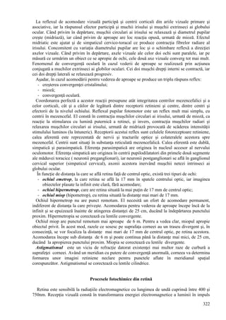 322
La reflexul de acomodare vizuală participă şi centrii corticali din ariile vizuale primare şi
asociative, iar la răspunsul efector participă şi muchii irisului şi muşchii extrinseci ai globului
ocular. Când privim în depărtare, muşchii circulari ai irisului se relaxează şi diametrul pupilar
creşte (midriază), iar când privim de aproape are loc reacţia opusă, urmată de mioză. Efectul
midriatic este ajutat şi de simpaticul cervico-toracal ce produce contracţia fibrelor radiare al
irisului. Concomitent cu variaţia diametrului pupilar are loc şi o schimbare reflexă a direcţiei
axelor vizuale. Când privim în depărtare, axele vizuale ale celor doi ochi sunt paralele, iar pe
măsură ce urmărim un obiect ce se apropie de ochi, cele două axe vizuale converg tot mai mult.
Fenomenul de convergenţă oculară în cazul vederii de aproape se realizează prin acţiunea
conjugată a muchilor extrinseci ai globilor oculari. Cei doi muşchi drepţi interni se contractă, iar
cei doi drepţi laterali se relaxează progresiv.
Aşadar, în cazul acomodării pentru vederea de aproape se produce un triplu răspuns reflex:
- creşterea convergenţei cristalinului;
- mioză;
- convergenţă oculară.
Coordonarea perfectă a acestor reacţii presupune atât integritatea centrilor mezencefalici şi a
celor corticali, cât şi a căilor de legătură dintre receptorii retinieni şi centre, dintre centri şi
efectorii de la nivelul ochiului. Reflexul pupilar fotomotor este un reflex mult mai simplu, cu
centrii în mezencefal. El constă în contracţia muşchilor circulari ai irisului, urmată de mioză, ca
reacţie la stimularea cu lumină puternică a retinei, şi invers, contracţia muşchilor radiari şi
relaxarea muşchilor circulari ai irisului, urmată de midriază provocată de scăderea intensităţii
stimulului luminos (la întuneric). Receptorii acestui reflex sunt celulele fotoreceptoare retiniene,
calea aferentă este reprezentată de nervii şi tracturile optice şi colateralele acestora spre
mezencefal. Centrii sunt situaţi în substanţa reticulată mezencefalică. Calea eferentă este dublă,
simpatică şi parasimpatică. Eferenţa parasimpatică are originea în nucleul accesor al nervului
oculomotor. Eferenţa simpatică are originea în centrii pupilodilatatori din primele două segmente
ale măduvei toracice ( neuronii preganglionari), iar neuronii postganglionari se află în ganglionul
cervical superior (simpaticul cervical), axonii acestora inervând muşchii netezi intrinseci ai
globului ocular.
În funcţie de distanţa la care se află retina faţă de centrul optic, există trei tipuri de ochi:
- ochiul emetrop, la care retina se află la 17 mm în spatele centrului optic, iar imaginea
obiectelor plasate la infinit este clară, fără acomodare;
- ochiul hipermetrop, care are retina situată la mai puţin de 17 mm de centrul optic;
- ochiul miop (hipometrop), cu retina situată la distanţe mai mari de 17 mm.
Ochiul hipermetrop nu are punct remotum. El necesită un efort de acomodare permanent,
indiferent de distanţa la care priveşte. Acomodarea pentru vederea de aproape începe încă de la
infinit şi se epuizează înainte de atingerea distanţei de 25 cm, ducând la îndepărtarea punctului
proxim. Hipermetropia se corectează cu lentile convergente.
Ochiul miop are punctul remotum mai aproape de 6 m. Pentru a vedea clar, miopul apropie
obiectul privit. În acest mod, razele ce sosesc pe suprafaţa corneei au un traseu divergent şi, în
consecinţă, se vor focaliza la distanţe mai mari de 17 mm de centrul optic, pe retina acestora.
Acomodarea începe sub distanţa de 6 m şi poate continua până la distanţe mai mici, de 25 cm,
ducând la apropierea punctului proxim. Miopia se corectează cu lentile divergente.
Astigmatismul este un viciu de refracţie datorat existenţei mai multor raze de curbură a
suprafeţei corneei. Având un meridian cu putere de convergenţă anormală, corneea va determina
formarea unor imagini retiniene neclare pentru punctele aflate în meridianul spaţial
corespunzător. Astigmatismul se corectează cu lentile cilindrice.
Procesele fotochimice din retină
Retina este sensibilă la radiaţiile electromagnetice cu lungimea de undă cuprinsă între 400 şi
750nm. Recepţia vizuală constă în transformarea energiei electromagnetice a luminii în impuls
 