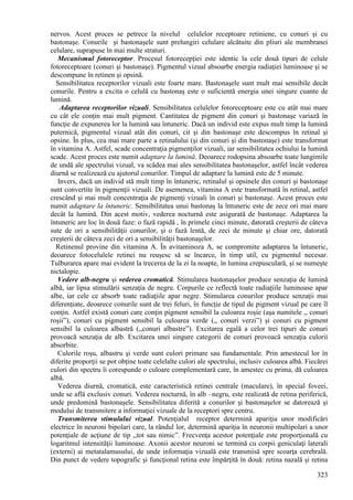 323
nervos. Acest proces se petrece la nivelul celulelor receptoare retiniene, cu conuri şi cu
bastonaşe. Conurile şi bastonaşele sunt prelungiri celulare alcătuite din pliuri ale membranei
celulare, suprapuse în mai multe straturi.
Mecanismul fotoreceptor. Procesul fotorecepţiei este identic la cele două tipuri de celule
fotoreceptoare (conuri şi bastonaşe). Pigmentul vizual absoarbe energia radiaţiei luminoase şi se
descompune în retinen şi opsină.
Sensibilitatea receptorilor vizuali este foarte mare. Bastonaşele sunt mult mai sensibile decât
conurile. Pentru a excita o celulă cu bastonaş este o suficientă energia unei singure cuante de
lumină.
Adaptarea receptorilor vizuali. Sensibilitatea celulelor fotoreceptoare este cu atât mai mare
cu cât ele conţin mai mult pigment. Cantitatea de pigment din conuri şi bastonaşe variază în
funcţie de expunerea lor la lumină sau întuneric. Dacă un individ este expus mult timp la lumină
puternică, pigmentul vizual atât din conuri, cit şi din bastonaşe este descompus în retinal şi
opsine. În plus, cea mai mare parte a retinalului (şi din conuri şi din bastonaşe) este transformat
în vitamina A. Astfel, scade concentraţia pigmenţilor vizuali, iar sensibilitatea ochiului la lumină
scade. Acest proces este numit adaptare la lumină. Deoarece rodopsina absoarbe toate lungimile
de undă ale spectrului vizual, va scădea mai ales sensibilitatea bastonaşelor, astfel încât vederea
diurnă se realizează cu ajutorul conurilor. Timpul de adaptare la lumină este de 5 minute.
Invers, dacă un individ stă mult timp în întuneric, retinalul şi opsinele din conuri şi bastonaşe
sunt convertite în pigmenţii vizuali. De asemenea, vitamina A este transformată în retinal, astfel
crescând şi mai mult concentraţia de pigmenţi vizuali în conuri şi bastonaşe. Acest proces este
numit adaptare la întuneric. Sensibilitatea unui bastonaş la întuneric este de zece ori mai mare
decât la lumină. Din acest motiv, vederea nocturnă este asigurată de bastonaşe. Adaptarea la
întuneric are loc în două faze: o fază rapidă , în primele cinci minute, datorată creşterii de câteva
sute de ori a sensibilităţii conurilor, şi o fază lentă, de zeci de minute şi chiar ore, datorată
creşterii de câteva zeci de ori a sensibilităţii bastonaşelor.
Retinenul provine din vitamina A. În avitaminoza A, se compromite adaptarea la întuneric,
deoarece fotocelulele retinei nu reuşesc să se încarce, în timp util, cu pigmentul necesar.
Tulburarea apare mai evident la trecerea de la zi la noapte, în lumina crepusculară, şi se numeşte
nictalopie.
Vedere alb-negru şi vederea cromatică. Stimularea bastonaşelor produce senzaţia de lumină
albă, iar lipsa stimulării senzaţia de negru. Corpurile ce reflectă toate radiaţiile luminoase apar
albe, iar cele ce absorb toate radiaţiile apar negre. Stimularea conurilor produce senzaţii mai
diferenţiate, deoarece conurile sunt de trei feluri, în funcţie de tipul de pigment vizual pe care îl
conţin. Astfel există conuri care conţin pigment sensibil la culoarea roşie (aşa numitele ,, conuri
roşii”), conuri cu pigment sensibil la culoarea verde (,, conuri verzi”) şi conuri cu pigment
sensibil la culoarea albastră (,,conuri albastre”). Excitarea egală a celor trei tipuri de conuri
provoacă senzaţia de alb. Excitarea unei singure categorii de conuri provoacă senzaţia culorii
absorbite.
Culorile roşu, albastru şi verde sunt culori primare sau fundamentale. Prin amestecul lor în
diferite proporţii se pot obţine toate celelalte culori ale spectrului, inclusiv culoarea albă. Fiecărei
culori din spectru îi corespunde o culoare complementară care, în amestec cu prima, dă culoarea
albă.
Vederea diurnă, cromatică, este caracteristică retinei centrale (maculare), în special foveei,
unde se află exclusiv conuri. Vederea nocturnă, în alb –negru, este realizată de retina periferică,
unde predomină bastonaşele. Sensibilitatea diferită a conurilor şi bastonaşelor se datorează şi
modului de transmitere a informaţiei vizuale de la receptori spre centru.
Transmiterea stimulului vizual. Potenţialul receptor determină apariţia unor modificări
electrice în neuroni bipolari care, la rândul lor, determină apariţia în neuronii multipolari a unor
potenţiale de acţiune de tip ,,tot sau nimic”. Frecvenţa acestor potenţiale este proporţională cu
logaritmul intensităţii luminoase. Axonii acestor neuroni se termină cu corpii geniculaţi laterali
(externi) ai metatalamusului, de unde informaţia vizuală este transmisă spre scoarţa cerebrală.
Din punct de vedere topografic şi funcţional retina este împărţită în două: retina nazală şi retina
 