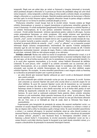 324
temporală. După cum am arătat deja, pe retină se formează o imagine răsturnată şi inversată,
adică jumătatea dreaptă a obiectului se va proiecta pe fiecare din jumătăţile stângi ale celor două
retine (respectiv, retina temporală a ochiului stâng şi retina nazală a ochiului drept), iar jumătatea
stângă a obiectului se va proiecta în dreapta. Datorită modului particular de încrucişare a fibrelor
nervului optic la nivelul chiasmei optice, imaginile obiectelor situate în partea stângă a ochiului
care le priveşte se vor forma în emisfera cerebrală dreaptă şi invers.
Prelucrarea stimulilor vizuali începe încă de la nivelul retinei. Aceasta conţine pe lângă
celulele fotoreceptoare şi neuroni ce asigură transmiterea şi prelucrarea stimulilor generaţi în
conuri li bastonaşe. O celulă multipolară (ganglionară) formează împreună cu celulele bipolare şi
cu celulele fotoreceptoare, de la care pornesc semnalele luminoase, o unitate funcţională
retiniană . Există unităţi funcţionale retiniene specializate pentru vederea în alb-negru. Acestea
conţin preponderent bastonaşe, ca celule receptoare. Alte unităţi retiniene sunt specializate
pentru vederea colorată. Ele conţin conuri. Dacă la o celulă multipolară sosesc impulsuri de la
conurile ,,roşii”, acesta va transmite un impuls nervos care va genera pe scoarţă senzaţia de roşu.
La fel se petrec lucrurile şi pentru conurile ,,verzi” şi ,,albastre”. Dacă o celulă multipolară este
stimulată în proporţii diferite de conurile ,,roşii”, ,,verzi” şi ,,albastre”, ea va transmite scoarţei
informaţii despre culoarea corespunzătoare, intermediară, din spectru. Celulele multipolare
stimulate egal de cele trei tipuri de conuri vor transmite spre scoarţă senzaţia de alb. Celulele
multipolare nestimulate transmit senzaţia de negru. Pentru a vedea culoarea neagră este nevoie
de activitate retiniană. Orbii nu văd culoarea neagră, ei nu văd nimic.
Inhibiţia colaterală. Retina este sediul nu numai al receptorului analizatorului vizual, ci şi al
primilor doi neuroni ai căii vizuale, respectiv neuronul bipolar şi neuronul multipolar (după cum
am mai spus, cel de-al treilea neuron al căii este în metatalamus, în corpii geniculaţi laterali). Ca
şi în cazul altor segmente intermediare, şi la nivelul retinei întâlnim fenomenul de inhibiţie
colaterală. În acest proces, rolul esenţial îl au celulele orizontale care au conexiuni atât cu
celulele fotoreceptoare, cât şi cu celulele bipolare situate în vecinătatea căii directe. Celulele
orizontale sunt excitate de celulele fotoreceptoare, dar exercită un efect inhibitor asupra
celulelor bipolare. De exemplu, în urma stimulării punctiforme a unei singure celule cu bastonaş
se va descărca un potenţial receptor care va porni pe două căi:
- pe calea directă spre neuronul bipolar subiacent pe care-l excită şi declanşează stimulul
spre centrii corticali;
- pe calea colaterală spre celulele orizontale vecine pe care, de asemenea, le excită. Acestea
sunt conectate cu neuronii bipolari din jurul celui excitat direct şi exercită asupra lor un
efect inhibitor. În acest fel, neuronii bipolari vecini căii de transmitere nu vor transmite
impulsuri nervoase din două motive: în primul rând ei nu sunt stimulaţi de celulele cu
bastonaşe situate în întuneric şi deci rămân neexcitaţi, iar în al doilea rând, pentru că sunt
inhibaţi de impulsurile colaterale de la celulele orizontale ale ,, bastonaşului” stimulat
luminos. În acest mod se realizează contrastul foarte puternic dintre celulele stimulate
luminos şi cele nestimulate, dintre punctele luminoase de pe retină şi cele obscure. Dacă
toată suprafaţa retinei este egal luminată, centrii corticali nu mai pot discrimina obiectele
din jur. Este ceea ce se întâmplă pe timp de ceaţă, dacă se foloseşte faza lungă a
automobilelor.
Experimental, prin înregistrări de potenţiale de acţiune din neuronii multipolari vecini, s-a
constatat că aceştia răspund foarte puternic şi diferenţiat la stimularea cu contrast a retinei şi
dau un răspuns slab şi difuz la stimularea egală a întregii retine. În cazul stimulării punctiforme
a retinei ( cu contrast alb-negru), în neuronul multipolar situat pe calea directă (contact cu
neuronul bipolar şi cu bastonaşul stimulat luminos) se produc brusc o descărcare de potenţiale
de acţiune (efectul ,,deschis”), care încetează brusc la întreruperea stimulării celulei cu
bastonaş (,,efectul închis”). Concomitent, la nivelul neuronilor multipolari vecini are loc o
sistare bruscă a activităţii electrice bazale la începutul şi pe toată durata stimulării retinei, şi o
creştere a descărcărilor de potenţiale în momentul întreruperii luminii.
 