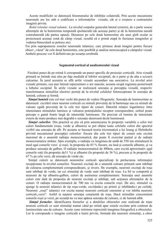 325
Aceste modificări se datorează fenomenului de inhibiţie colaterală. Prin aceste mecanisme
neuronale are loc atât o codificare a informaţiilor vizuale, cât şi o creştere a contrastului
imaginii privite.
Rolul releului vizual talamic. La nivelul corpului geniculat lateral (extern), de o parte sosesc
aferenţele de la hemiretina temporală ipsilaterală (de aceeaşi parte) şi de la hemiretina nazală
contralaterală (de partea opusă). Deoarece pe cele două hemeretine ale unui glob ocular se
proiectează aceeaşi zonă de câmp vizual, rezultă că o primă etapă în fuziunea imaginilor şi
vederea binoculară se petrece aici.
Tot prin suprapunerea zonelor neuronale talamice, care primesc două imagini pentru fiecare
obiect ,,văzut” de cele două hemiretine, este posibilă şi analiza stereoscopică a câmpului vizual.
Ambele procese vor fi definitivate pe scoarţa cerebrală.
Segmentul cortical al analizatorului vizual
Fiecărui punct de pe retină îi corespunde un punct specific de proiecţie corticală. Aria vizuală
primară se întinde mai ales pe faţa medială al lobilor occipitali, de o parte şi de alta a scizurii
calcarine. În jurul acesteia se află ariile vizuale secundare sau asociative. La nivelul ariei
vizuale primare, cea mai întinsă reprezentare o are macula; aceasta ocupă regiunea posterioară
a lobului occipital. În ariile vizuale se realizează senzaţia şi percepţia vizuală, respectiv
transformarea stimulilor electrici porniţi de la nivelul celulelor fotoreceptoare în senzaţie de
lumină, culoare şi formă.
Simţul luminii este cel mai vechi din punct de vedere filogenetic. Senzaţia de luminozitate se
datorează excitării unor neuroni corticali cu stimuli proveniţi de la bastonaşe sau cu stimuli de
valoare egală proveniţi de la cele trei tipuri de conuri. Datorită relaţiei logaritmice între
intensitatea stimulului luminos şi valoarea potenţialului receptor corespunzător, ochiul poate
percepe o gamă foarte largă de intensităţi luminoase. De precizat că lumina de intensitate
extern de mare produce mai degrabă o senzaţie dureroasă decât luminoasă.
Simţul culorilor. Din practică se ştie că prin amestecarea în proporţii variabile a celor trei
culori fundamentale (roşu, verde şi albastru) se pot obţine toate celelalte culori din spectrul
vizibil sau senzaţia de alb. Pe aceasta se bazează teoria tricromatică a lui Ioung şi Helmholtz
privind mecanismul percepţiei culorilor: fiecare din cele trei tipuri de conuri este excitat
maximal de o anumită radiaţie monocromatică, dar poate fi exercitat parţial şi de radiaţii
monocromatice străine. Spre exemplu, o radiaţie cu lungimea de undă de 550 nm stimulează în
mod egal conurile verzi şi roşii, în proporţie de 83 % fiecare, nu însă şi conurile albastre, şi va
produce senzaţia de galben. O radiaţie monocromatică de 480nm, care excită aproximativ egal
conurile roţii (în proporţie de31 %) şi albastre (în proporţii de 36 %), precum şi în proporţii de
67 % pe cele verzi, dă senzaţia de verde etc.
Simţul culorii se datorează neuronilor corticali specializaţi în prelucrarea informaţiei
recepţionate la nivelul conurilor. Neuronii excitaţi de o anumită culoare primară sunt inhibaţi
de culoarea complementară corespunzătoare, şi invers. De exemplu, neuronii excitaţi de roşu
sunt inhibaţi de verde, iar cei stimulaţi de verde sunt inhibaţi de roşu. La fel se comportă şi
neuronii de tip albastru-galben, culori de asemenea complementare. Senzaţia unei anumite
culori este dată de proporţia de neuroni excitaţi şi inhibaţi, sub acţiunea aferenţelor de la
conuri. O radiaţie monocromatică de 700 nm va excita conurile roşii. De aici, stimulul va
ajunge la neuroni talamici de tip roşu-verde, excitându-i pe primii şi inhibându-i pe ceilalţi.
Neuronii ,,roşii” talamici vor excita numai neuronii corticali omonimi şi vor inhiba neuronii
corticali,,verzi”. Astfel ia naştere senzaţia conştientă de roşu. Dacă stimulăm concomitent
conurile roşii şi verzi, pe scoarţă nu va mai apărea senzaţia de culoare, ci de lumină albă.
Simţul formelor. Identificarea formelor şi a detaliilor obiectelor este realizată de nişte
neuroni corticali ce sunt stimulaţi numai când pe retină apar zonele excitate prin contrast de
luminozitate sau de culoare. Aceste zone retiniene reprezintă imaginea fotografică a obiectului.
Lor le corespunde o imagine corticală a lumii privite, formată din neuronii stimulaţi, a căror
 