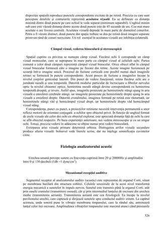 326
dispoziţie spaţială reproduce punctele corespondente excitate de pe retină. Precizia cu care sunt
percepute detaliile şi contururile reprezintă acuitatea vizuală. Ea se defineşte ca distanţa
minimă dintre două puncte pe care ochiul le vede separat (minimum separabil). Unghiul minim
sub care este văzută distanţa dintre aceste două puncte este de 45 secunde de arc. Cea mai mare
acuitate o are foveea centrală. Acuitatea vizuală depinde în mare parte de diametrul conurilor.
Petru a fi văzute distinct, două puncte din spaţiu trebuie sa dea pe retină două imagini separate
printr-un rând de conuri neexcitate. Un rol esenţial în acuitatea vizuală are inhibiţia colaterală.
Câmpul vizual, vederea binoculară şi stereoscopică
Spaţiul cuprins cu privirea se numeşte câmp vizual. Fiecărui ochi îi corespunde un câmp
vizual monocular, care se suprapune în mare parte cu câmpul vizual al celuilalt ochi. Partea
comună a celor două câmpuri reprezintă câmpul vizual binocular. Orice obiect aflat în câmpul
vizual binocular formează câte o imagine pe fiecare din retine. Aceste imagini fuzionează pe
scoarţă într-o imagine unică. Procesul de fuziune corticală este posibil numai dacă imaginile
retinei se formează în puncte corespondente. Acest proces de fuziune a imaginilor începe la
nivelul corpilor geniculaţi laterali. Din punct de vedere funcţional, retina fiecărui ochi are o
jumătate nazală şi una temporală. Datorită modului particular de încrucişare a fibrelor nervului
optic la nivelul chiasmei optice, hemiretina nazală stângă devine corespondentă cu hemiretina
temporală dreaptă, şi invers. Astfel spus, imaginile proiectate pe hemiretinele stângi ajung în aria
vizuală a emisferei cerebrale stângi, iar imaginile proiectate pe hemiretinele drepte ajung în aria
vizuală a emisferei drepte. Datorită cristalinului, imaginea formată pe retină este răsturnată, iar
hemiretinele stângi văd şi hemicâmpul vizual drept, iar hemiretinele drepte văd hemicâmpul
vizual stâng.
Corespondenţa, punct cu punct, a proiecţiilor retiniene necesită intervenţia permanentă a unor
reflexe motorii de orientare conjugată a ochilor spre obiectul privit. În funcţie de unghiul format
de axele vizuale ale celor doi ochi cu obiectul explorat, este apreciată distanţa faţă de ochi la care
se află obiectul respectiv. Pe baza experienţei anterioare, noi vedem stereoscopic şi cu un singur
ochi. Totuşi, precizia vederii în adâncime se obţine numai prin vedere binoculară.
Extirparea ariei vizuale primare determină orbirea. Distrugerea ariilor vizuale secundare
produce afazia vizuală: bolnavul vede literele scrise, dar nu înţelege semnificaţia cuvintelor
citite.
Fiziologia analizatorului acustic
Urechea umană percepe sunete cu frecvenţa cuprinsă între 20 şi 20000Hz şi amplitudini
între 0 şi 130 decibeli (1db =1 dyne/cm2
).
Mecanismul recepţiei auditive
Segmentul receptor al analizatorului auditiv (acustic) este reprezentat de organul Corti, situat
pe membrana bazilară din structura cohleei. Celulele senzoriale de la acest nivel transformă
energia mecanică a sunetelor în impuls nervos. Sunetul este transmis până la organul Corti, atât
prin oasele craniului (transmitere osoasă), cât şi prin intermediul lanţului de oscioare din urechea
medie (transmiterea aeriană). Transmiterea aeriană este cea fiziologică. Ea începe la nivelul
pavilionului urechii, care captează şi dirijează sunetele spre conductul auditiv extern. La capătul
acestuia, unda sonoră pune în vibraţie membrana timpanului, care la rândul său, antrenează
lanţul celor trei oscioare. Amplitudinea vibraţiilor timpanului este maximă atunci când presiunile
 