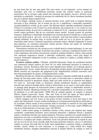 327
pe cele două feţe ale sale sunt egale. Din acest motiv, un rol important revine trompei lui
Eustachio, prin care se echilibrează presiunea aerului din urechea medie cu presiunea
atmosferică. De la oscioare, unda sonoră este transmisă mai departe, succesiv, ferestrei ovale,
perilimfei şi endolimfei. Variaţiile de presiune ale endolimfei fac să vibreze membrana bazilară,
pe care se găseşte dispus organul Corti.
De la timpan, vibraţiile sonore se transmit ferestrei ovale, astfel încât se respectă întocmai
frecvenţa şi faza vibraţiilor, dar în acelaşi tip are loc o amplificare a intensităţii semnalului.
Această amplificare rezultă, pe de o parte, din diferenţa dintre suprafaţa membranei timpanului
(55mm2
) şi a ferestrei ovale (3.2mm2
) şi, pe de altă parte, din creşterea de 1.3 ori a forţei cu care
se deplasează scăriţa. În acest fel se realizează o creştere de 22 ori a presiunii exercitate de unda
sonoră asupra perilimfei, faţă de cea exercitată asupra aerului. Această creştere de presiune
(respectiv amplificare a intensităţii semnalului) este necesară deoarece lichidul are o inerţie mult
mai mare decât aerul şi deci este nevoie de o presiune mult mai mare pentru a putea produce
vibraţia lichidului. În acelaşi timp, la nivelul urechii medii are loc şi un proces de reglare a
intensităţii undei sonore. Contracţia muşchiului ciocanului reduce vibraţiile timpanului la sunete
prea puternice, iar contracţia muşchiului scăriţei permite vibraţii mai ample ale membranei
ferestrei ovale chiar şi la sunete slabe.
Transmiterea sunetului pe cale osoasă nu este evidentă decât în situaţii patologice, în care este
compromisă transmiterea aeriană. Există boli care produc o osificare a membranei ferestrei ovale
şi deci suprimarea căii aeriene (otoscleroză), urmată de surditate definitivă. Alteori, calea aeriană
este suprimată temporar,ca urmare a obstruării conductului auditiv extern prin dopuri de
cerumen. Perforaţiile timpanului nu duc la surditate, ci numai la o scădere a acuităţii auditive a
urechii respective.
Excitarea celulelor auditive. Vibraţiile perilimfei determină vibraţii ale membranei bazilare
care antrenează celulele auditive ale căror cili vor suferi deformaţii mecanice la contactul cu
membrana tectoria. Înclinarea cililor într-o parte depolarizează celulele, iar în direcţia opusă le
hiperpolarizează. Aceste variaţii alternative de potenţial receptor produc potenţiale de acţiune pe
fibrele senzitive ale neuronilor din ganglionul Corti. Depolarizările celulelor senzoriale cresc
frecvenţa potenţialelor de acţiune, iar hiperpolarizările o reduc.
Membrana bazilară are vibraţii de amplitudine maximă la o distanţă variabilă faţă de scăriţă, în
funcţie de frecvenţa undei sonore. Astfel, un sunet cu frecvenţă mare va determina vibraţii cu
amplitudine maximă în apropierea scăriţei, după care unda sonoră nu se transmite mai departe.
Un sunet cu frecvenţă medie va determina vibraţia membranei bazilare cu amplitudinea
maximă spre mijlocul distanţei dintre scăriţă şi helicotremă, iar un sunet cu frecvenţă redusă se
va propaga până apropare de helicotremă pentru a produce vibraţii cu amplitudine maximă a
membranei bazilare. Membrana bazilară are o structură comparabilă cu un rezonator cu coarde.
În alcătuirea ei se află aproximativ 25000 fibre de colagen paralele, de lungimi şi grosimi
diferite, dispuse transversal. Aceste fibre sunt fixate la unul din capete pe lama spirală a
columelei, iar celălalt capăt este liber, spre marginea laterală a membranei bazilare.
Fibrele colagene sunt mai scurte şu mai groase la baza melcului şi devin mai lungi şi mai
subţiri spre helicotremă. Acestor variaţii morfologice le corespund particularităţi de elasticitate şi
de rezonanţă. Fibrele situate la baza melcului întră în rezonanţă cu sunetele de frecvenţă înaltă
(15000Hz), cele de la mijlocul membranei bazilare rezonează cu frecvenţe medii (5000Hz) iar
cele de la vârful melcului cu frecvenţe joase (20-500 Hz).
Când o undă sonoră ajunge la membrana ferestrei ovale, aceasta este împinsă spre rampa
vestibulară, comprimând perilimfa. Şocul presional determină o deplasare bruscă a porţiunii
iniţiale a membranei bazilare spre rampa timpanică. Presiunea sunetului este urmată imediat de o
depresiune care face ca membrana ferestrei ovale să se retragă spre urechea medie, iar membrana
bazilară se va deplasa spre rampa vestibulară. Acest ciclu presiune-depresiune se repetă de sute,
mii sau zeci de mii de ori pe secundă, după frecvenţa stimulului respectiv, ceea ce va determina
vibraţii cu aceeaşi frecvenţă (dar de foarte mică amplitudine) a porţiunii iniţiale a membranei
bazilare. Aceste vibraţii nu sunt staţionare, ci se propagă ca o undă mobilă de-a lungul
membranei bazilare, atingând amplitudinea maximă în dreptul fibrelor de colagen ce intră în
 