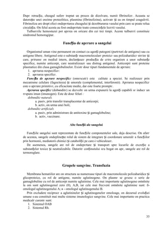 33
Dupг retracție, cheagul suferг treptat un proces de dizolvare, numit fibrinolizг. Aceasta se
datorește unei enzime proteolitice, plasmina (fibrinolizina), activatг și ea оn timpul coagulгrii.
Fibrinoliza are drept efect оndepгrtarea cheagului și dezobturarea vasului prin care se poate relua
circulația. Оn felul acesta au fost оndepгrtate toate consecințele lezгrii vasului.
Tulburгrile hemostazei pot apгrea оn oricare din cei trei timpi. Aceste tulburгri constituie
sindromul hemoragipar.
Funcția de apгrare a sвngelui
Organismul uman vine permanent оn contact cu agenți patogeni (purtгtori de antigene) sau cu
antigene libere. Antigenul este o substanțг macromolecularг proteicг sau polizaharidicг strгinг și
care, pгtrunsг оn mediul intern, declanșeazг producția de cгtre organism a unor substanțe
specifice, numite anticorpi, care neutralizeazг sau distrug antigenul. Anticorpii sunt proteine
plasmatice din clasa gamaglobulinelor. Existг douг tipuri fundamentale de apгrare:
1. apгrarea nespecificг:
2. apгrarea specificг.
Funcția de apгrare nespecificг (оnnгscutг) este calitate a speciei. Se realizeazг prin
mecanisme celulare (fagocitoza) și umorale (complementul, interferonii). Apгrarea nespecificг
este o apгrare primitivг, cu eficacitate medie, dar este foarte promptг.
Apгrarea specificг (dobвnditг) se dezvoltг оn urma expunerii la agenți capabili sг inducг un
rгspuns imun (imunogen). Este de douг feluri :
dobвnditг natural:
a. pasiv, prin transfer transplacentar de anticorpi;
b. activ, оn urma unei boli;
dobвnditг artificial:
a. pasiv, prin administrare de antitoxine și gamaglobuline;
b. activ, vaccinare.
Alte funcții ale sвngelui
Funcțiile sвngelui sunt reprezentate de funcțiile componentelor sale, deja descrise. Оn afarг
de acestea, sвngele оndeplinește rolul de sistem de integrare și coordonare umoralг a funcțiilor
prin hormonii, mediatorii chimici și cataboliții pe care-i vehiculeazг.
De asemenea, sвngele are rol de оndepгrtare și transport spre locurile de excreție a
substanțelor toxice și neutralizabile. Datoritг conținutului sгu bogat оn apг, sвngele are rol de
termoreglare.
Grupele sangvine. Transfuzia
Membrana hematiilor are оn structura sa numeroase tipuri de macromolecule polizaharidice și
glicoproteice, cu rol de antigene, numite aglutinogene. Оn plasmг se gгsesc o serie de
gamaglobuline cu rol de anticorpi numite aglutinine. Cele mai importante aglutinogene оntвlnite
la om sunt aglutinogenul zero (0), A,B, iar cele mai frecvent оntвlnite aglutinine sunt: б-
omologul aglutinogenului A; в - omologul aglutinogenului B.
Prin excludere reciprocг a aglutininelor și aglutinogenelor omoloage, оn decursul evoluției
umane s-au constituit mai multe sisteme imunologice sangvine. Cele mai importante оn practica
medicalг curentг sunt:
1. Sistemul OAB
2. Sistemul Rh.
 