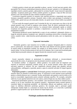 331
Celulele gustative situate mai spre suprafaţă se găsesc aşezate în jurul unui por gustativ abia
perceptibil. De la fiecare celulă pleacă numeroşi microvili sau peri gustativi; ei se îndreaptă spre
suprafaţă externă a porului gustativ, pătrunzând în cavitatea bucală. Aceşti microvili reprezintă
suprafaţa receptoare pentru gust. Printre celulele gustative se găseşte o reţea de fibre nervoase
gustative care sunt stimulate de către celulele receptoare gustative.
Localizarea mugurilor gustativi în anumite zone speciale prezintă o importanţă mare pentru
formarea senzaţiilor gustative primare. Gusturile sărat şi dulce sunt percepute în principal la
vârful limbii, gustul acru pe cele două părţi laterale, iar gustul amar la baza limbii şi pe palatul
moale.
Cei mai mulţi din mugurii gustativi pot fi stimulaţi de doi, trei, poate patru sau chiar şi de alţi
stimuli gustativi care nu intră în categoria celor primari. Însă, de obicei, predomină unul sau
două dintre categoriile de gusturi descrise. La contactul dintre substanţele sapide şi celulele
receptoare ale mugurelui gustativ se produce o depolarizare a acestora din urmă, cu apariţia
potenţialului receptor.
Mecanismul producerii acestei depolarizări se pare că este următorul: substanţele chimice se
leagă de molecule proteice receptoare care pătrund în membrana microvililor şi deschid canale
ionice; canalele ionice odată deschise permit pătrunderea ionilor de sodiu, care vor depolariza
celula.
Segmentul intermediar
Semnalele gustative sunt transmise de la limbă şi regiunea faringiană până în sistemul
nervos central prin mai mulţi nervi cranieni. Mai întâi, toate filetele nervoase gustative pătrund
în tractul solitar al trunchiului cerebral, fac sinapsă cu al doilea neuron al căii în nucleii din
tractul solitar. Cel de-al treilea neuron al căii este tot în talamus, într-o zonă mică localizată puţin
medial faţă de proiecţiile talamice ale regiunii faciale din sistemul senzitiv somatic.
Segmentul cortical
Axonii neuronilor talamici se proiectează în porţiunea inferioară a circumvoluţiunii
postcentrale din cortex, în apropierea ariei de proiecţie senzitivă somatică a limbii.
În trunchiul cerebral se integrează reflexe gustative. Un număr mare de impulsuri este
transmis în interiorul trunchiului cerebral însuşi, de la nivelul tractului solitar către nucleii
salivatori superiori şi inferiori. De aici, impulsurile efectorii pleacă spre glandele salivare
submandibulare, sublinguale şi parotide, pentru a ajuta la controlul salivaţiei în timpul ingestiei
alimentelor.
Preferinţele gustative şi controlul dietei. Preferinţele gustative înseamnă că un animal va alege
anumite tipuri de alimente în defavoarea altora. El utilizează în mod automat aceste preferinţe
pentru a controla dieta pe care o consumă. În plus, preferinţele sale gustative sunt de multe ori în
acord cu necesităţile organismului pentru anumite substanţe specifice. De exemplu, animalele
ierbivore, la care aportul natural de sare este scăzut, caută să lingă sare sau chiar zidăria caselor.
Fenomenul preferinţelor gustative este rezultatul unui mecanism localizat în sistemul nervos
central şi nu al unui mecanism din receptorii gustativi. Argumentul pentru această ipoteză îl
constituie faptul că experienţe prealabile ale individului, plăcute sau neplăcute, joacă un rol
major în stabilirea diferitelor preferinţe gustative. De exemplu, dacă o persoană capătă
indispoziţie imediat după ce a consumat un anume tip de aliment, ea va dezvolta o preferinţă
gustativă negativă pentru acel tip de aliment tot timpul după aceea.
Fiziologia analizatorului olfactiv
 