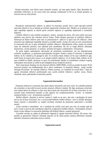 332
Simţul mirosului, este dintre toate simţurile noastre, cel mai puţin înţeles. Spre deosebire de
animalele inferioare, la om acest simţ este aproape rudimentar la fel ca şi simţul gustului, şi
mirosul este un simţ chimic.
Segmentul periferic
Receptorii analizatorului olfactiv se găsesc în mucoasa nazală, într-o zonă specială numită
mucoasă olfactivă. Ea se întinde pe treimea superioară a fiecărei nări. Medial, ea se pliază în jos
spre suprafaţa septului şi lateral peste cornetul superior şi suprafaţa superioară a cornetului
mijlociu.
Celulele olfactive sunt celulele receptoare pentru senzaţia de miros. Ele sunt celule nervoase
bipolare care provin din sistemul nervos însuşi. Polul dinspre mucoasă al celulelor olfactive
formează un buton olfactiv prin care se proiectează 6 până la 12 pieri sau cili olfactivi, către
mucusul care căptuşeşte suprafaţa internă a cavităţii nazale. Aceşti cili sunt cei care reacţionează
la mirosurile din aer şi apoi stimulează celulele olfactive. Membranele cililor conţin un număr
mare de molecule proteice care pătrund prin membrană. De ele se leagă diferite substanţe
mirositoare. Aceste proteine se numesc proteine de legare a substanţelor mirositoare.
În urma legării substanţelor odorizante de proteinele membranare, are loc depolarizarea
celulelor receptoare, cu generarea potenţialului receptor. Pentru a putea fi mirosită, o substanţă
trebuie să fie volatilă şi să ajungă în nări. În al doilea rând, trebuie să fie uşor solubilă în apă,
astfel încât să treacă prin mucus şi să atingă celulele olfactive. În al treilea rând, trebuie să fie
uşor solubilă în lipide, deoarece se pare că constituenţii lipidici ai membranei celulare resping
substanţele mirositoare şi astfel le pot îndepărta de pe receptorii proteici.
Deşi omul poate distinge mii de mirosuri diferite (3000-4000), există un număr de peste 50 de
mirosuri primare sau fundamentale din a căror combinare, în proporţii diferite, poate rezulta
întreaga diversitate de senzaţii olfactive. Dintre acestea, s-a constatat că există doar 7 clase de
agenţi stimulanţi olfactivi preferenţiali care excită celulele olfactive: camfor, mosc, floral,
mentolat, eteric, pătrunzător (usturoiat), putrid.
Segmentul intermediar
Porţiunea olfactivă a creierului face parte dintre structurile cele mai vechi, iar celelalte porţiuni
ale creierului se dezvoltă în jurul acestei structuri olfactive iniţiale. De fapt, porţiunea creierului
care iniţial deservea olfacţia va face mai târziu parte din structurile de la baza creierului; la om,
această zonă controlează emoţiile şi alte aspecte ale comportamentului. Acesta se numeşte
sistemul limbic ( vezi ,,Emisferele cerebrale”).
Bulbul olfactiv, denumit şi nervul cranian I, arată ca un nerv, dar este o prelungire de ţesut
nervos de la baza creierului; are o excrescenţă bulbară, bulbul olfactiv, care se întinde deasupra
lamei ciuruite a etmoidului ce separă cavitatea craniană de porţiunea superioară a cavităţii
nazale.
Lama ciuruită a etmoidului are o mulţime de orificii mici prin care trec un număr egal de
nervi scurţi ce provin din membrana olfactivă şi pătrund în bulbul olfactiv. Terminaţiile axonice
foarte scurte sfârşesc în structurile globulare din bulbul olfactiv, numite glomeruli.
Cercetări recente au arătat că glomerulii răspund la agenţi mirositori diferiţi. De aceea, este
posibil ca glomerulii olfactivi stimulaţi specific să fie cheia pentru analiza diferitelor semnale
odorifere transmise sistemului nervos central.
Segmentul central
 
