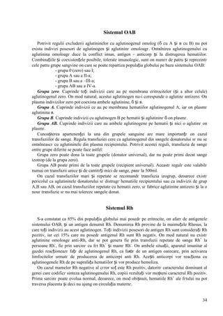 34
Sistemul OAB
Potrivit regulii excluderii aglutininelor cu aglutinogenul omolog (б cu A și в cu B) nu pot
exista indivizi posesori de aglutinogen și aglutininг omoloagг. Оntвlnirea aglutinogenului cu
aglutinina omoloagг duce la conflict imun, antigen - anticorp și la distrugerea hematiilor.
Combinațiile și coexistențele posibile, tolerate imunologic, sunt оn numгr de patru și reprezintг
cele patru grupe sangvine оn care se poate repartiza populația globului pe baza sistemului OAB:
- grupa 0 (zero) sau I;
- grupa A sau a II-a;
- grupa B sau a –III-a;
- grupa AB sau a IV-a.
Grupa zero. Cuprinde toți indivizii care au pe membrana eritrocitelor (și a altor celule)
aglutinogenul zero. Оn mod natural, acestui aglutinogen nu-i corespunde o aglutinг antizero. Оn
plasma indivizilor zero pot coexista ambele aglutinine, б și в.
Grupa A. Cuprinde indivizii ce au pe membrana hematiilor aglutinogenul A, iar оn plasmг
aglutinina в.
Grupa B. Cuprinde indivizii cu aglutinogen B pe hematii și aglutininг б оn plasmг.
Grupa AB. Cuprinde indivizii care au ambele aglutinogene pe hematii și nici o aglutinг оn
plasmг.
Cunoașterea apartenenței la una din grupele sanguine are mare importanțг оn cazul
transfuziilor de sвnge. Regula transfuziei cere ca aglutinogenul din sвngele donatorului sг nu se
оntвlneascг cu aglutininele din plasma recipientului. Potrivit acestei reguli, transfuzia de sвnge
оntre grupe diferite se poate face astfel:
Grupa zero poate dona la toate grupele (donator universal), dar nu poate primi decвt sвnge
izotrop (de la grupa zero).
Grupa AB poate primi de la toate grupele (recipient universal). Aceastг regulг este valabilг
numai оn transfuzii unice și de cantitгți mici de sвnge, pвnг la 500ml.
Оn cazul transfuziilor mari și repetate se recomandг transfuzia izogrup, deoarece existг
pericolul ca aglutininele donatorului sг distrugг hematiile recipientului sau ca indivizii de grup
A,B sau AB, оn cazul transfuziilor repetate cu hematii zero, sг fabrice aglutinine antizero și la o
nouг transfuzie sг nu mai tolereze sвngele donat.
Sistemul Rh
S-a constatat ca 85% din populația globului mai posedг pe eritrocite, оn afarг de antigenele
sistemului OAB, și un antigen denumit Rh. Denumirea Rh provine de la maimuțele Rhesus, la
care toți indivizii au acest aglutinogen. Toți indivizii posesori de antigen Rh sunt considerați Rh
pozitiv, iar cei 15% care nu posedг antigenul Rh sunt Rh negativ. Оn mod natural nu existг
aglutinine omoloage anti-Rh, dar se pot genera fie prin transfuzii repetate de sвnge Rh+
la
persoane Rh-
, fie prin sarcinг cu fгt Rh+
și mamг Rh-
. Оn ambele situații, aparatul imunitar al
gazdei reacționeazг fațг de aglutinogenul Rh, ca faюг de un antigen oarecare, prin activarea
limfocitelor urmatг de producerea de anticorpi anti Rh. Acești anticorpi vor reacționa cu
aglutinogenele Rh de pe suprafața hematiilor și vor produce hemoliza.
Оn cazul mamelor Rh negative al cгror soț este Rh pozitiv, datoritг caracterului dominant al
genei care codificг sinteza aglutinogenului Rh, copiii rezultați vor moșteni caracterul Rh pozitiv.
Prima sarcinг poate evolua normal, deoarece, оn mod obișnuit, hematiile Rh+
ale fгtului nu pot
traversa placenta și deci nu ajung оn circulația maternг.
 