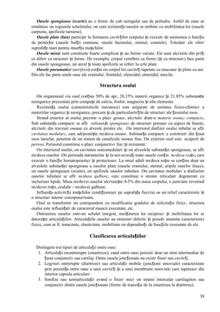 39
Oasele spongioase (scurte) au o formг de cub neregulat sau de poliedru. Astfel de oase se
оntвlnesc оn regiunile scheletului, оn care rezistența oaselor se оmbinг cu mobilitatea lor (oasele
carpiene, apofizele tarsiene).
Oasele plate (late) participг la formarea cavitгților corpului și executг de asemenea o funcție
de protecție (oasele bolții craniene, oasele bazinului, sternul, coastele). Totodatг ele oferг
suprafețe mari pentru inserția mușchilor.
Oasele mixte sunt construite foarte complicat și au forme variate. Ele sunt alcгtuite din pгrți
ce diferг ca structurг și formг. De exemplu, corpul vertebrei ca formг (și ca structurг) face parte
din oasele spongioase, iar arcul și toate apofizele se referг la cele plate.
Oasele pneumatice (aerifore) conțin оn corpul lor cavitгți tapetate cu mucoasг și pline cu aer.
Din ele fac parte unele oase ale craniului: frontalul, sfenoidul, etmoidul, maxila.
Structura osului
Оn organismul viu osul conține 50% de apг, 28,15% materii organice și 21.85% substanюe
neorganice prezentate prin compuși de calciu, fosfor, magneziu și alte elemente.
Rezistența osului (caracteristicile mecanice) este asiguratг de unitatea fizico-chimicг a
materiilor organice și neorganice, precum și de particularitгțile de structurг ale țesutului osos.
Stratul exterior al osului prezintг o placг groasг, alcгtuitг dintr-o materie osoasг compactг.
Sub substanța compactг se aflг substanța spongioasг de structurг poroasг cu aspect de burete,
alcгtuitг din traveuri osoase cu alveole printre ele. Оn interiorul diafizei osului tubular se aflг
cavitatea medularг, care adгpostește mгduva osoasг. Substanța compactг e construitг din țesut
osos lamelar, penetrat de un sistem de canalicule osoase fine. Оn exterior osul este acoperit de
periost. Periostul constituie o placг conjunctivг finг și rezistentг.
Оn interiorul osului, оn cavitatea osteomedularг și оn alveolele substanței spongioase, se aflг
mгduva oaselor. Оn perioada intrauterinг și la noi-nгscuți toate oasele conțin mгduva roșie, care
executг o funcție hematopoieticг și protectoare. La omul adult mгduva roșie se conține doar оn
alveolele substanței spongioase a oaselor plate (oasele craniului, sternul, aripile oaselor iliace),
оn oasele spongioase (scurte), оn epifizele oaselor tubulare. Оn cavitatea medularг a diafizelor
oaselor tubulare se aflг mгduva galbenг, care constituie o stromг reticularг degeneratг cu
incluziuni lipide. Masa mгduvei oaselor alcгtuiește 4-5% din masa corpului, o jumгtate revenind
mгduvei roșii, cealaltг - mгduvei galbene.
Influența activitгții mușchilor condiționeazг pe suprafața fiecгrui os un relief caracteristic și
o structurг internг corespunzгtoare.
Osul se transformг оn corespundere cu modificarea gradului de solicitație fizicг, structura
osului este influențatг de caracterul muncii executate, etc.
Оntrunirea oaselor оntr-un schelet integral, menținerea lor reciprocг și mobilitatea lor se
datorește articulațiilor. Articulațiile oaselor au structurг diferitг și posedг anumite caracteristici
fizice, cum ar fi: tenacitate, elasticitate, mobilitate оn dependențг de funcțiile executate de ele.
Clasificarea articulațiilor
Distingem trei tipuri de articulații оntre oase:
1. Articulații neоntrerupte (sinartroze), cвnd оntre oase persistг doar un strat intermediar de
țesut conjunctiv sau cartilaj. Оntre oasele joncționate nu existг fisuri sau cavitгți.
2. Legгturi оntrerupte (diartroze) sau articulații mobile (joncțiuni sinoviale) caracterizate
prin prezența оntre oase a unei cavitгți și a unei membrane sinoviale care tapeteazг din
interior capsula articularг.
3. Simfize sau semiarticulații avвnd o fisurг micг оn stratul intercalar cartilaginos sau
conjunctiv dintre oasele joncționate (formг de tranziție de la sinartroze la diartroze).
 