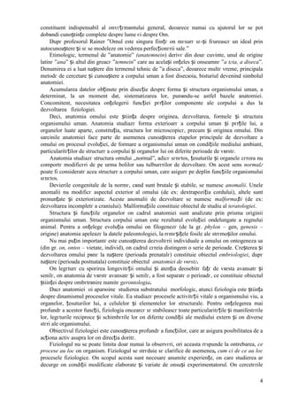 4
constituent indispensabil al оnvгțгmвntului general, deoarece numai cu ajutorul lor se pot
dobвndi cunoștințe complete despre lume єi despre Om.
Dupг profesorul Rainer ”Omul este singura ființг оn mгsurг sг-și fгureascг un ideal prin
autocunoaștere și sг se modeleze оn vederea perfecționгrii sale.”
Etimologic, termenul de ”anatomie” (anatemnein) derivг din douг cuvinte, unul de origine
latinг ”ana” și altul din greacг ”temnein” care au același оnțeles și оnseamnг ”a tгia, a diseca”.
Denumirea ei a luat naștere din termenul tehnic de ”a diseca”, deoarece multг vreme, principala
metodг de cercetare și cunoaștere a corpului uman a fost disecюia, bisturiul devenind simbolul
anatomiei.
Acumularea datelor obținute prin disecție despre forma și structura organismului uman, a
determinat, la un moment dat, sistematizarea lor, punвndu-se astfel bazele anatomiei.
Concomitent, necesitatea оnțelegerii funcției pгrților componente ale corpului a dus la
dezvoltarea fiziologiei.
Deci, anatomia omului este știința despre originea, dezvoltarea, formele și structura
organismului uman. Anatomia studiazг forma exterioarг a corpului uman și pгrțile lui, a
organelor luate aparte, constituția, structura lor microscopicг, precum și originea omului. Din
sarcinile anatomiei face parte de asemenea cunoașterea etapelor principale de dezvoltare a
omului оn procesul evoluției, de formare a organismului uman оn condițiile mediului ambiant,
particularitгților de structurг a corpului și organelor lui оn diferite perioade de vвrstг.
Anatomia studiazг structura omului „normal”, adicг sгnгtos, țesuturile și organele cгrora nu
comportг modificгri de pe urma bolilor sau tulburгrilor de dezvoltare. Оn acest sens normalг
poate fi consideratг acea structurг a corpului uman, care asigurг pe deplin funcțiile organismului
sгnгtos.
Devierile congenitale de la normг, cвnd sunt brutale și stabile, se numesc anomalii. Unele
anomalii nu modificг aspectul exterior al omului (de ex: dextrapoziția cordului), altele sunt
pronunțate și exteriorizate. Aceste anomalii de dezvoltare se numesc malformații (de ex:
dezvoltarea incompletг a craniului). Malformațiile constituie obiectul de studiu al teratologiei.
Structura și funcțiile organelor оn cadrul anatomiei sunt analizate prin prisma originii
organismului uman. Structura corpului uman este rezultatul evoluției оndelungate a regnului
animal. Pentru a оnțelege evoluția omului оn filogenezг (de la gr. phylon – gen, genesis –
origine) anatomia apeleazг la datele paleontologiei, la rгmгșițele fosile ale strгmoșilor omului.
Nu mai puțin importantг este cunoașterea dezvoltгrii individuale a omului оn ontogeneza sa
(din gr. on, ontos – vietate, individ), оn cadrul cгreia distingem o serie de perioade. Creșterea și
dezvoltarea omului pвnг la naștere (perioada prenatalг) constituie obiectul embriologiei, dupг
naștere (perioada postnatala) constituie obiectul anatomiei de vвrstг.
Оn legгturг cu sporirea longevitгții omului și atenția deosebitг fațг de vвrsta avansatг și
senilг, оn anatomia de vвrstг avansatг și senilг, a fost separatг o perioadг, ce constituie obiectul
științei despre оmbгtrвnire numitг gerontologia.
Dacг anatomiei оi aparюine studierea substratului morfologic, atunci fiziologia este știința
despre dinamismul proceselor vitale. Ea studiazг procesele activitгții vitale a organismului viu, a
organelor, țesuturilor lui, a celulelor și elementelor lor structurale. Pentru оnțelegerea mai
profundг a acestor funcții, fiziologia оncearcг sг stabileascг toate particularitгțile și manifestгrile
lor, legгturile reciproce și schimbгrile lor оn diferite condiții ale mediului extern și оn diverse
stгri ale organismului.
Obiectivul fiziologiei este cunoașterea profundг a funcțiilor, care ar asigura posibilitatea de a
acționa activ asupra lor оn direcția doritг.
Fiziologul nu se poate limita doar numai la observгri, ori aceasta rгspunde la оntrebarea, ce
procese au loc оn organism. Fiziologul se strгduie sг clarifice de asemenea, cum єi de ce au loc
procesele fiziologice. Оn scopul acesta sunt necesare anumite experiențe, оn care studierea ar
decurge оn condiții modificate elaborate și variate de оnsuși experimentatorul. Оn cercetгrile
 