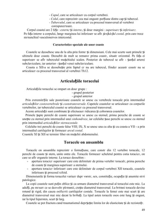 49
- Capul, care se articuleazг cu corpul vertebrei.
- Colul, care reprezintг cea mai оngustг porțiune dintre cap și tubercul.
- Tuberculul, care se articuleazг cu procesul transversal al vertebrei
corespunzгtoare.
Corpul coastei are 2 fețe : externг și internг, și douг margini : superioarг și inferioarг.
Pe fața internг a corpului, lвngг marginea lui inferioarг se aflг șгnțulețul costal, prin care trece
mгnunchiul vasculonervos intercostal.
Caracteristice speciale ale unor coaste
Coastele se deosebesc una de la alta prin formг și dimensiuni. Cele mai scurte sunt primele și
ultimele douг coaste. Deosebit de mult se remarcг prima coastг, situatг orizontal. Pe fața ei
superioarг se aflг tuberculul mușchiului scalen. Posterior de tubercul se aflг - șanțul arterei
subclaviculare, iar anterior - șanțul venei subclaviculare.
Coasta a XII-a se deosebește prin faptul cг nu are tubercul, fiindcг aceastг coastг nu se
articuleazг cu procesul transversal al vertebrei Th12.
Articulațiile toracelui
Articulațiile toracelui se оmpart оn douг grupe :
- grupul posterior
- grupul anterior
Prin extremitгțile sale posterioare coastele se unesc cu vertebrele toracale prin intermediul
articulațiilor costovertebrale și costotransversale. Capetele coastelor se articuleazг cu corpurile
vertebrelor, iar tuberculul coastei se articuleazг cu procesul transversal.
Aceste articulații sunt combinate și efectueazг ridicarea și coborвrea coastelor.
Primele șapte perechi de coaste superioare se unesc cu sternul; prima pereche de coaste se
unește cu sternul prin intermediul unei sinhondroze, iar celelalte șase perechi se unesc cu sternul
prin intermediul articulațiilor sternocostale.
Celelalte trei perechi de coaste false VIII; IX; X se unesc una cu alta și cu coasta a VII - a prin
intermediul cartilajelor și formeazг arcul costal.
Coastele XI și XII se terminг liber оn mușchii abdomenului.
Toracele оn ansamblu
Toracele оn ansamblu reprezintг o formațiune, care constг din 12 vertebre toracale, 12
perechi de coaste și stern, unite оntre ele. Toracele formeazг scheletul pentru cutia toracicг, оn
care se aflг organele interne. La torace deosebim :
- apertura toracicг superioarг care este delimitatг de prima vertebrг toracalг, prima pereche
de coaste și marginea superioarг a sternului.
- apertura toracicг inferioarг care este delimitatг de corpul vertebrei XII toracale, coastele
inferioare și procesul xifoid.
Dimensiunile și forma toracelui variazг dupг vвrstг, sex, constituție, ocupație și anumite stгri
patologice.
La copii coastele sunt puțin oblice și ca urmare diametrul transversal al toracelui este mic. La
adulți, pe mгsurг ce se dezvoltг plгmвnii, crește diametrul transversal. La bгtrвni toracele devine
rotund și rigid, din cauza osificгrii cartilajelor costale. Toracele la femei este mai scurt și are
diametrul transversal mai mic decвt la bгrbați. La tipul asten toracele osos este lung și оngust,
iar la tipul hipersten, scurt și larg.
Coastele se pot fractura cвnd traumatismul depгșește limita lor de elasticitate și de rezistențг.
 
