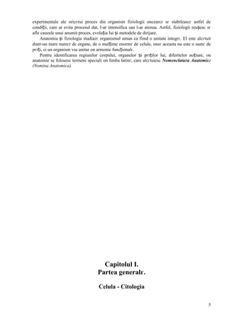 5
experimentale ale oricгrui proces din organism fiziologii оncearcг sг stabileascг astfel de
condiții, care ar evita procesul dat, l-ar intensifica sau l-ar atenua. Astfel, fiziologii reușesc sг
afle cauzele unui anumit proces, evoluția lui și metodele de dirijare.
Anatomia și fiziologia studiazг organismul uman ca fiind o unitate integrг. El este alcгtuit
dintr-un mare numгr de organe, de o mulțime enormг de celule, оnsг aceasta nu este o sumг de
pгrți, ci un organism viu unitar оn armonie funcționalг.
Pentru identificarea regiunilor corpului, organelor și pгrților lui, diferitelor noțiuni, оn
anatomie se folosesc termeni speciali оn limba latinг, care alcгtuiesc Nomenclatura Anatomicг
(Nomina Anatomica).
Capitolul I.
Partea generalг.
Celula - Citologia
 