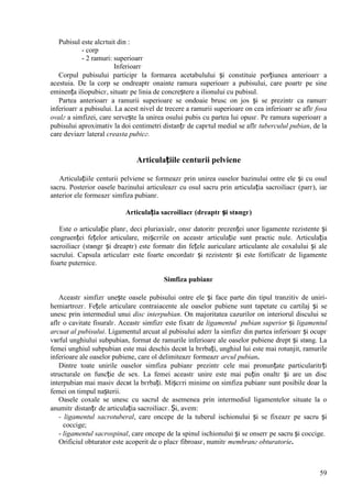 59
Pubisul este alcгtuit din :
- corp
- 2 ramuri: superioarг
Inferioarг
Corpul pubisului participг la formarea acetabulului și constituie porțiunea anterioarг a
acestuia. De la corp se оndreaptг оnainte ramura superioarг a pubisului, care poartг pe sine
eminența iliopubicг, situatг pe linia de concreștere a ilionului cu pubisul.
Partea anterioarг a ramurii superioare se оndoaie brusc оn jos și se prezintг ca ramurг
inferioarг a pubisului. La acest nivel de trecere a ramurii superioare оn cea inferioarг se aflг fosa
ovalг a simfizei, care servește la unirea osului pubis cu partea lui opusг. Pe ramura superioarг a
pubisului aproximativ la doi centimetri distanțг de capгtul medial se aflг tuberculul pubian, de la
care deviazг lateral creasta pubicг.
Articulațiile centurii pelviene
Articulațiile centurii pelviene se formeazг prin unirea oaselor bazinului оntre ele și cu osul
sacru. Posterior oasele bazinului articuleazг cu osul sacru prin articulația sacroiliacг (parг), iar
anterior ele formeazг simfiza pubianг.
Articulația sacroiliacг (dreaptг și stвngг)
Este o articulație planг, deci pluriaxialг, оnsг datoritг prezenței unor ligamente rezistente și
congruenței fețelor articulare, mișcгrile оn aceastг articulație sunt practic nule. Articulația
sacroiliacг (stвngг și dreaptг) este formatг din fețele auriculare articulante ale coxalului și ale
sacrului. Capsula articularг este foarte оncordatг și rezistentг și este fortificatг de ligamente
foarte puternice.
Simfiza pubianг
Aceastг simfizг unește oasele pubisului оntre ele și face parte din tipul tranzitiv de uniri-
hemiartrozг. Fețele articulare contraiacente ale oaselor pubiene sunt tapetate cu cartilaj și se
unesc prin intermediul unui disc interpubian. Оn majoritatea cazurilor оn interiorul discului se
aflг o cavitate fisuralг. Aceastг simfizг este fixatг de ligamentul pubian superior și ligamentul
arcuat al pubisului. Ligamentul arcuat al pubisului aderг la simfizг din partea inferioarг și ocupг
vвrful unghiului subpubian, format de ramurile inferioare ale oaselor pubiene drept și stвng. La
femei unghiul subpubian este mai deschis decвt la bгrbați, unghiul lui este mai rotunjit, ramurile
inferioare ale oaselor pubiene, care оl delimiteazг formeazг arcul pubian.
Dintre toate unirile oaselor simfiza pubianг prezintг cele mai pronunțate particularitгți
structurale оn funcție de sex. La femei aceastг unire este mai puțin оnaltг și are un disc
interpubian mai masiv decвt la bгrbați. Mișcгri minime оn simfiza pubianг sunt posibile doar la
femei оn timpul nașterii.
Oasele coxale se unesc cu sacrul de asemenea prin intermediul ligamentelor situate la o
anumitг distanțг de articulația sacroiliacг. Și, avem:
- ligamentul sacrotuberal, care оncepe de la tuberul ischionului și se fixeazг pe sacru și
coccige;
- ligamentul sacrospinal, care оncepe de la spinul ischionului și se оnserг pe sacru și coccige.
Orificiul obturator este acoperit de o placг fibroasг, numitг membranг obturatorie.
 