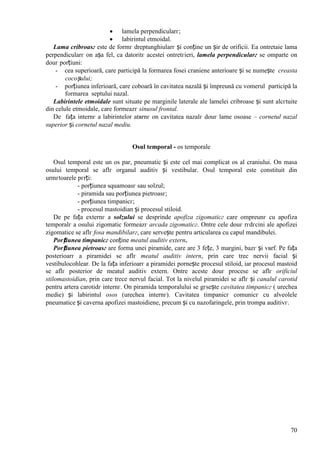 70
 lamela perpendicularг;
 labirintul etmoidal.
Lama cribroasг este de formг dreptunghiularг și conține un șir de orificii. Ea оntretaie lama
perpendicularг оn așa fel, ca datoritг acestei оntretгieri, lamela perpendicularг se оmparte оn
douг porțiuni:
- cea superioară, care participă la formarea fosei craniene anterioare și se numește creasta
cocoșului;
- porțiunea inferioară, care coboară în cavitatea nazală și împreună cu vomerul participă la
formarea septului nazal.
Labirintele etmoidale sunt situate pe marginile laterale ale lamelei cribroase și sunt alcгtuite
din celule etmoidale, care formeazг sinusul frontal.
De fața internг a labirintelor atвrnг оn cavitatea nazalг douг lame osoase – cornetul nazal
superior și cornetul nazal mediu.
Osul temporal - os temporale
Osul temporal este un os par, pneumatic și este cel mai complicat os al craniului. Оn masa
osului temporal se aflг organul auditiv și vestibular. Osul temporal este constituit din
urmгtoarele pгrți:
- porțiunea squamoasг sau solzul;
- piramida sau porțiunea pietroasг;
- porțiunea timpanicг;
- procesul mastoidian și procesul stiloid.
De pe fața externг a solzului se desprinde apofiza zigomaticг care оmpreunг cu apofiza
temporalг a osului zigomatic formeazг arcada zigomaticг. Оntre cele douг rгdгcini ale apofizei
zigomatice se aflг fosa mandibilarг, care servește pentru articularea cu capul mandibulei.
Porțiunea timpanicг conține meatul auditiv extern.
Porțiunea pietroasг are forma unei piramide, care are 3 fețe, 3 margini, bazг și vвrf. Pe fața
posterioarг a piramidei se aflг meatul auditiv intern, prin care trec nervii facial și
vestibulocohlear. De la fața inferioarг a piramidei pornește procesul stiloid, iar procesul mastoid
se aflг posterior de meatul auditiv extern. Оntre aceste douг procese se aflг orificiul
stilomastoidian, prin care trece nervul facial. Tot la nivelul piramidei se aflг și canalul carotid
pentru artera carotidг internг. Оn piramida temporalului se gгsește cavitatea timpanicг ( urechea
medie) și labirintul osos (urechea internг). Cavitatea timpanicг comunicг cu alveolele
pneumatice și caverna apofizei mastoidiene, precum și cu nazofaringele, prin trompa auditivг.
 