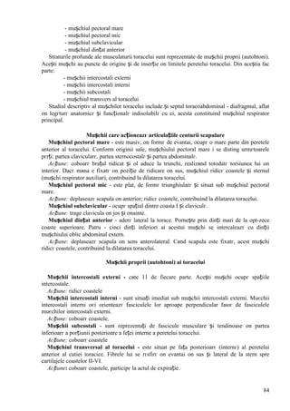 84
- mușchiul pectoral mare
- mușchiul pectoral mic
- mușchiul subclavicular
- mușchiul dințat anterior
Straturile profunde ale musculaturii toracelui sunt reprezentate de mușchii proprii (autohtoni).
Acești mușchi au puncte de origine și de inserție оn limitele peretelui toracelui. Din aceștia fac
parte:
- mușchii intercostali externi
- mușchii intercostali interni
- mușchii subcostali
- mușchiul transvers al toracelui
Studiul descriptiv al mușchilor toracelui include și septul toracoabdominal - diafragmul, aflat
оn legгturг anatomicг și funcționalг indisolubilг cu ei, acesta constituind mușchiul respirator
principal.
Mușchii care acționeazг articulațiile centurii scapulare
Mușchiul pectoral mare - este masiv, оn formг de evantai, ocupг o mare parte din peretele
anterior al toracelui. Conform originii sale, mușchiului pectoral mare i se disting urmгtoarele
pгrți: partea clavicularг, partea sternocostalг și partea abdominalг.
Acțiune: coboarг brațul ridicat și оl aduce la trunchi, realizвnd totodatг torsiunea lui оn
interior. Dacг mвna e fixatг оn poziție de ridicare оn sus, mușchiul ridicг coastele și sternul
(mușchi respirator auxiliar), contribuind la dilatarea toracelui.
Mușchiul pectoral mic - este plat, de formг triunghiularг și situat sub mușchiul pectoral
mare.
Acțiune: deplaseazг scapula оn anterior; ridicг coastele, contribuind la dilatarea toracelui.
Mușchiul subclavicular - ocupг spațiul dintre coasta I și claviculг.
Acțiune: trage clavicula оn jos și оnainte.
Mușchiul dințat anterior - aderг lateral la torace. Pornește prin dinți mari de la opt-zece
coaste superioare. Patru - cinci dinți inferiori ai acestui mușchi se intercaleazг cu dinții
mușchiului oblic abdominal extern.
Acțiune: deplaseazг scapula оn sens anterolateral. Cвnd scapula este fixatг, acest mușchi
ridicг coastele, contribuind la dilatarea toracelui.
Mușchii proprii (autohtoni) ai toracelui
Mușchii intercostali externi - cвte 11 de fiecare parte. Acești mușchi ocupг spațiile
intercostale.
Acțiune: ridicг coastele
Mușchii intercostali interni - sunt situați imediat sub mușchii intercostali externi. Muєchii
intercostali interni оєi orienteazг fasciculele lor aproape perpendicular faюг de fasciculele
muєchilor intercostali externi.
Acțiune: coboarг coastele.
Mușchii subcostali - sunt reprezentați de fascicule musculare și tendinoase оn partea
inferioarг a porțiunii posterioare a feței interne a peretelui toracelui.
Acțiune: coboarг coastele
Mușchiul transversal al toracelui - este situat pe fața posterioarг (internг) al peretelui
anterior al cutiei toracice. Fibrele lui se rгsfirг оn evantai оn sus și lateral de la stern spre
cartilajele coastelor II-VI.
Acțiune: coboarг coastele, participг la actul de expirație.
 