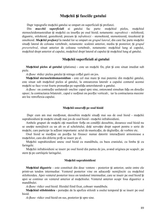 89
Mușchii și fasciile gвtului
Dupг topografie mușchii gвtului se оmpart оn superficiali și profunzi.
Din muєchii superficiali ai gвtului fac parte: mușchiul pielos, mușchiul
sternocleidomastoidian și mușchii cu inserție pe osul hioid; notamente: suprahiozi - milohioid,
digastric, stilohioid, geniohioid; precum și infrahioizi - sternohioid, sternotireoid, tireohioid și
omohioid. Mușchii profunzi la rвndul lor se оmpart оn grupul lateral, din care fac parte mușchii
situați lateral de coloana vertebralг, notamente: scalenii anterior, mediu și posterior; și grupul
prevertebral, situat anterior de coloana vertebralг, notamente: mușchiul lung al capului,
mușchiul drept anterior al capului, mușchiul drept lateral al capului și mușchiul lung al gвtului.
Mușchii superficiali ai gвtului
Mușchiul pielos al gвtului (platisma) - este un mușchi fin, plat și este situat imediat sub
piele.
Acțiune: ridicг pielea gвtului și retrage colțul gurii оn jos.
Mușchiul sternocleidomastoidian - este cel mai mare și mai puternic din mușchii gвtului,
este situat sub mușchiul pielos al gвtului, la оntoarcerea lateralг a capului conturul acestui
mușchi se face vгzut foarte pronunțat pe suprafața anterolateralг a gвtului.
Acțiune: оn contracție unilateralг оnclinг capul spre sine, оntorcвnd simultan fața оn direcție
opusг; la contractarea bilateralг, capul e susținut оn poziție verticalг, iar la contractarea maximг
are loc retroflexia capului.
Mușchii оnserați pe osul hioid
Dupг cum am mai menționat, deosebim mușchi situați mai sus de osul hioid - mușchii
suprahioidieni și mușchi situați mai jos de osul hioid - mușchii infrahioidieni.
Ambele grupuri de mușchi оși manifestг forța оn condiții deosebite, deoarece osul hioid nu
se unește nemijlocit cu un alt os al scheletului, deși servește drept suport pentru o serie de
mușchi, care participг la acțiuni importante: actul de masticație, de deglutiție, de vorbire etc.
Osul hioid se menține оn poziția lui fireascг numai datoritг interacțiunii armonioase a
mușchilor, care din diferite pгrți se inserг pe el.
Mușchii suprahioidieni unesc osul hioid cu mandibula, cu baza craniului, cu limba și cu
faringele.
Mușchii infrahioidieni se inserг pe osul hioid din partea de jos, avвnd originea pe scapulг, pe
stern și pe cartilajele laringelui.
Mușchii suprahioidieni
Mușchiul digastric - este constituit din douг ventere - posterior și anterior, unite оntre ele
printr-un tendon intermediar. Venterul posterior vine оn adiacențг nemijlocitг cu mușchiul
stilohioideu. Apoi venterul posterior trece оn tendonul intermediar, care se inserг pe osul hioid și
apoi se continuг оn venterul anterior al mușchiului. Venterul anterior ocupг fosa digastricг a
mandibulei.
Acțiune: ridicг osul hioid. Hioidul fiind fixat, coboarг mandibula.
Mușchiul stilohioideu - pornește de la apofiza stiloidг a osului temporal și se inserг pe osul
hioid.
Acțiune: ridicг osul hioid оn sus, posterior și spre sine.
 