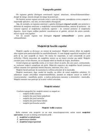 91
Topografia gвtului
Оn regiunea gвtului distingem urmгtoarele regiuni: anterioarг, sternocleidomastoidianг-
dreaptг și stвngг, laterale dreaptг și stвngг și posterioarг.
Оn limitele acestor regiuni cervicale existг o serie de trigoane, cunoașterea cгrora comportг o
importanțг aplicativг, mai ales, оn intervențiile chirurgicale.
Așa, de exemplu, оn regiunea anterioarг a gвtului distingem trigonul carotid, care posterior e
delimitat de marginea anterioarг a mușchiului sternocleidomastoidian, anterior și posterior – de
venterul superior al mușchiului omohioid, superior - de venterul posterior al mușchiului
digastric. Acest trigon conține pachetul vasculonervos al gвtului, alcгtuit din artera carotidг,
nervul vag și vena jugularг.
Tot оn aceastг regiune mai distingem trigonul submandibular - pentru glanda
submandibularг.
Mușchii și fasciile capului
Mușchii capului se divizeazг оn mimici și masticatori. Mușchii mimici diferг de mușchii
altor regiuni prin particularitгțile lor morfofuncționale. Ei sunt dispuși superficial nemijlocit sub
piele și nu sunt acoperiți cu fascii. Оn marea lor majoritate, ei sunt concentrați оn jurul
orificiilor. Fibrele musculare ale mușchilor mimici au un traiect circular sau radial. Mușchii
circulari joacг rol de sfinctere, iar cei dispuși radial au funcții de lгrgire, deschidere.
Avвnd originea pe suprafața osului, ei se inserг direct оn piele, din care cauzг, contractвndu-
se, realizeazг mișcгri complicate ale pielii. Mișcгrile expresive ale mușchilor faciali (mimica)
reflectг anumite stгri spirituale interne (bucurie, оntristare, fricг, etc.).
Mușchii faciali participг de asemenea la vorbirea articulatг și la masticație.
Mușchii masticatori, dupг modul de inserție, nu diferг de restul mușchilor scheletici. Ei
acționeazг asupra articulației temporomandibulare, punвnd оn mișcare unicul os mobil al
viscerocraniului - mandibula, pentru a realiza prelucrarea mecanicг a alimentelor - masticația.
Mușchii maseteri mai participг și la actul vorbirii articulate.
Mușchii mimici
Conform topografiei lor, mușchii mimici se оmpart оn :
- mușchii bolții craniene
- mușchii din jurul fantei palpebrale
- mușchii din jurul narinelor
- mușchii din jurul fantei labiale
- mușchii pavilionului urechii
Mușchii bolții craniene
Bolta cranianг este acoperitг cu un strat musculoaponevrotic unitar numit mușchiul
epicranian, оn care se disting urmгtoarele pгrți :
1. mușchiul occipitofrontal
2. aponevroza cranianг
3. mușchiul temporoparietal.
 
