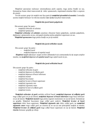 92
Mușchiul epicranian realizeazг retrotracțiunea pielii capului, trage pielea frunții оn sus,
formвnd pe frunte riduri transversale și ridicг sprвncenele, imprimвnd simultan feței o expresie
de uimire.
Tot din aceastг grupг de mușchi mai face parte și mușchiul piramidal al nasului. Contracția
acestui mușchi formeazг la rгdгcina nasului niște șanțuri și pliuri transversale.
Mușchii din jurul fantei palpebrale
Din aceastг grupг fac parte :
- mușchiul orbicular al ochiului
- mușchiul sprвncenos
Mușchiul orbicular al ochiului constituie sfincterul fantei palpebrale, оnchide palpebrele,
deplaseazг sprвncenele оn jos, retrгgвnd simultan pielea palpebrei superioare оn sus.
Mușchiul sprвncenos trage pielea frunții оn jos și medial.
Mușchii din jurul orificiilor nazale
Din aceastг grupг fac parte :
- mușchiul nazal
- mușchiul depresor al septului nazal
Mușchiul nazal acționeazг asupra nгrilor (dilatвndu-le și contractвndu-le) și asupra aripilor
nasului, iar mușchiul depresor al septului nazal trage septul nazal оn jos.
Mușchii din jurul orificiului bucal
Din aceastг grupг fac parte :
- mușchiul orbicular al gurii
- mușchiul depresor al colțului gurii
- mușchiul depresor al buzei inferioare
- mușchiul mental
- mușchiul buccinator
- mușchiul levator al buzei superioare
- mușchiul zigomatic mic
- mușchiul zigomatic mare
- mușchiul levator al colțului gurii
- mușchiul rizoriu
Mușchiul orbicular al gurii оnchide orificiul bucal; mușchiul depresor al colțului gurii
trage colțul gurii оn jos și lateral; mușchiul depresor al buzei inferioare trage buza inferioarг
оn jos și lateral; Mușchiul mental trage pielea regiunii mentoniere оn sus și lateral, formвnd pe
ea gropițe; Mușchiul buccinator trage colțul gurii оndгrгt; Mușchiul levator al buzei
superioare ridicг buza superioarг; Mușchiul zigomatic mic ridicг colțul gurii, iar mușchiul
zigomatic mare trage colțul gurii оn exterior și оn sus și este principalul mușchi al rвsului;
Mușchiul levator al colțului gurii trage colțul buzei superioare оn sus și lateral; Mușchiul
rizoriu formeazг gropițe pe obraji.
 