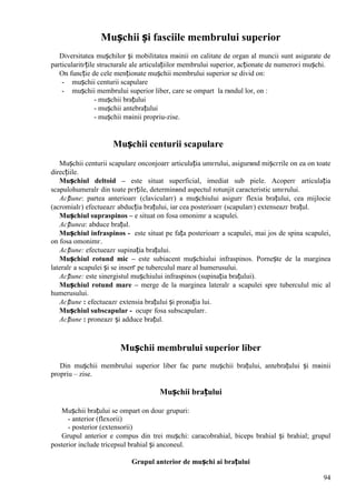 94
Mușchii și fasciile membrului superior
Diversitatea mușchilor și mobilitatea mвinii оn calitate de organ al muncii sunt asigurate de
particularitгțile structurale ale articulațiilor membrului superior, acționate de numeroєi mușchi.
Оn funcție de cele menționate mușchii membrului superior se divid оn:
- mușchii centurii scapulare
- mușchii membrului superior liber, care se оmpart la rвndul lor, оn :
- mușchii brațului
- mușchii antebrațului
- mușchii mвinii propriu-zise.
Mușchii centurii scapulare
Mușchii centurii scapulare оnconjoarг articulația umгrului, asigurвnd mișcгrile оn ea оn toate
direcțiile.
Mușchiul deltoid – este situat superficial, imediat sub piele. Acoperг articulația
scapulohumeralг din toate pгrțile, determinвnd aspectul rotunjit caracteristic umгrului.
Acțiune: partea anterioarг (clavicularг) a mușchiului asigurг flexia brațului, cea mijlocie
(acromialг) efectueazг abducția brațului, iar cea posterioarг (scapularг) extenseazг brațul.
Mușchiul supraspinos – e situat оn fosa omonimг a scapulei.
Acțiunea: abduce brațul.
Mușchiul infraspinos - este situat pe fața posterioarг a scapulei, mai jos de spina scapulei,
оn fosa omonimг.
Acțiune: efectueazг supinația brațului.
Mușchiul rotund mic – este subiacent mușchiului infraspinos. Pornește de la marginea
lateralг a scapulei și se inserг pe tuberculul mare al humerusului.
Acțiune: este sinergistul mușchiului infraspinos (supinația brațului).
Mușchiul rotund mare – merge de la marginea lateralг a scapulei spre tuberculul mic al
humerusului.
Acțiune : efectueazг extensia brațului și pronația lui.
Mușchiul subscapular - ocupг fosa subscapularг.
Acțiune : proneazг și adduce brațul.
Mușchii membrului superior liber
Din mușchii membrului superior liber fac parte mușchii brațului, antebrațului și mвinii
propriu – zise.
Mușchii brațului
Mușchii brațului se оmpart оn douг grupuri:
- anterior (flexorii)
- posterior (extensorii)
Grupul anterior e compus din trei mușchi: caracobrahial, biceps brahial și brahial; grupul
posterior include tricepsul brahial și anconeul.
Grupul anterior de mușchi ai brațului
 