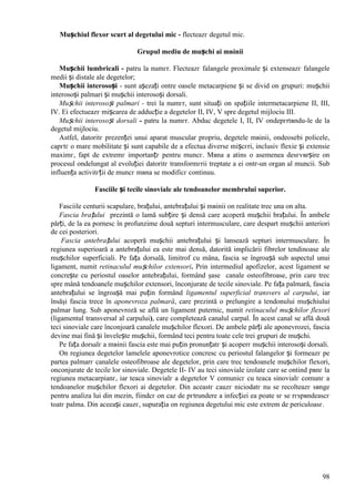 98
Mușchiul flexor scurt al degetului mic - flecteazг degetul mic.
Grupul mediu de mușchi ai mвinii
Mușchii lumbricali - patru la numгr. Flecteazг falangele proximale și extenseazг falangele
medii și distale ale degetelor;
Mușchii interosoși - sunt așezați оntre oasele metacarpiene și se divid оn grupuri: mușchii
interosoși palmari și mușchii interosoși dorsali.
Mușchii interosoși palmari - trei la numгr, sunt situați оn spațiile intermetacarpiene II, III,
IV. Ei efectueazг mișcarea de adducție a degetelor II, IV, V spre degetul mijlociu III.
Mușchii interosoși dorsali - patru la numгr. Abduc degetele I, II, IV оndepгrtвndu-le de la
degetul mijlociu.
Astfel, datoritг prezenței unui aparat muscular propriu, degetele mвinii, оndeosebi policele,
capгtг o mare mobilitate și sunt capabile de a efectua diverse mișcгri, inclusiv flexie și extensie
maximг, fapt de extremг importanțг pentru muncг. Mвna a atins o asemenea desгvвrșire оn
procesul оndelungat al evoluției datoritг transformгrii treptate a ei оntr-un organ al muncii. Sub
influența activitгții de muncг mвna se modificг continuu.
Fasciile și tecile sinoviale ale tendoanelor membrului superior.
Fasciile centurii scapulare, brațului, antebrațului și mвinii оn realitate trec una оn alta.
Fascia brațului prezintă o lamă subțire și densă care acoperă mușchii brațului. În ambele
părți, de la ea pornesc în profunzime două septuri intermusculare, care despart mușchii anteriori
de cei posteriori.
Fascia antebrațului acoperă mușchii antebrațului și lansează septuri intermusculare. În
regiunea superioară a antebrațului ea este mai densă, datorită implicării fibrelor tendinoase ale
mușchilor superficiali. Pe fața dorsală, limitrof cu mâna, fascia se îngroașă sub aspectul unui
ligament, numit retinaculul mușchilor extensori. Prin intermediul apofizelor, acest ligament se
concrește cu periostul oaselor antebrațului, formând şase canale osteofibroase, prin care trec
spre mână tendoanele mușchilor extensori, înconjurate de tecile sinoviale. Pe fața palmară, fascia
antebrațului se îngroașă mai puțin formând ligamentul superficial transvers al carpului, iar
însăşi fascia trece în aponevroza palmară, care prezintă o prelungire a tendonului mușchiului
palmar lung. Sub aponevroză se află un ligament puternic, numit retinaculul mușchilor flexori
(ligamentul transversal al carpului), care completează canalul carpal. În acest canal se află două
teci sinoviale care înconjoară canalele mușchilor flexori. De ambele părți ale aponevrozei, fascia
devine mai fină și învelește mușchii, formând teci pentru toate cele trei grupuri de mușchi.
Pe fața dorsalг a mвinii fascia este mai puțin pronunțatг și acoperг mușchii interosoși dorsali.
Оn regiunea degetelor lamelele aponevrotice concresc cu periostul falangelor și formeazг pe
partea palmarг canalele osteofibroase ale degetelor, prin care trec tendoanele mușchilor flexori,
оnconjurate de tecile lor sinoviale. Degetele II- IV au teci sinoviale izolate care se оntind pвnг la
regiunea metacarpianг, iar teaca sinovialг a degetelor V comunicг cu teaca sinovialг comunг a
tendoanelor mușchilor flexori ai degetelor. Din aceastг cauzг niciodatг nu se recolteazг sвnge
pentru analiza lui din mezin, fiindcг оn caz de pгtrundere a infecției ea poate sг se rгspвndeascг
toatг palma. Din aceeași cauzг, supurația оn regiunea degetului mic este extrem de periculoasг.
 