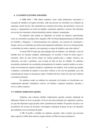 10
4. CLASSIFICAÇÃO DOS ANDAIMES
A NBR 6494 / 1990 define andaimes como sendo plataformas necessárias à
execução de trabalhos em lugares elevados, onde não possam ser executados em condições de
segurança a partir do piso. São suportadas por estruturas provisórias, que permitem o acesso de
pessoas e equipamentos aos locais de trabalho, usualmente superfícies verticais. São utilizados
em serviços de construção, reforma demolição, pintura, limpeza e manutenção.
Os andaimes tanto podem ser adquiridos ou locados de empresas especializadas
como ser construídos na própria obra. Segundo a NR 18 (Norma Regulamentadora do Ministério
do Trabalho e Emprego), “o dimensionamento dos andaimes, sua estrutura de sustentação e
fixação, devem ser realizados por profissional legalmente habilitado e devem ser dimensionados
e construídos de modo a suportar, com segurança, as cargas de trabalho a que estão sujeitos”.
A mesma NR 18 exige que, para qualquer tipo de andaime a ser utilizado, o piso de
trabalho deve ter forração completa, antiderrapante, ser nivelado e fixado de modo seguro e
resistente. Além do mais devem dispor de sistema guarda-corpo e rodapé, inclusive nas
cabeceiras, em todo o perímetro, com exceção do lado da face de trabalho. Os andaimes
encontrados atualmente são constituídos principalmente de madeira, material metálico ou misto,
sendo este formado por suportes metálicos e plataformas em madeira. Vale ressaltar que quando
o andaime é constituído de madeira é necessário verificar se ela é de boa qualidade, seca, não
contaminada por fungos ou atacada por cupins. Também não deve conter nós, pois estes reduzem
a resistência estrutural.
Os andaimes usados na indústria da construção civil podem ser classificados em:
simplesmente apoiados; fachadeiros; móveis; em balanço; suspensos mecânicos (pesados e
leves) e cadeira suspensa.
4 .1 Andaimes simplesmente apoiados
Andaimes cuja estrutura trabalha simplesmente apoiada, portanto independe da
edificação. Podem ser leves ou pesados. Os leves são muito utilizados por carpinteiros, pintores,
etc.,que não depositam cargas pesadas sobre a plataforma de trabalho. Os pesados são para o uso
de pedreiros em serviços de alvenaria, concretagem, montagem de peças de aço e de operários
que trabalham com revestimento de pedra.
A NR 18 proíbe o trabalho em andaimes apoiados sobre cavaletes que possuam
altura superior a 2,00m (dois metros) e largura inferior a 0,90m (noventa centímetros).
 