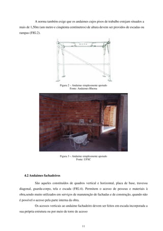 11
A norma também exige que os andaimes cujos pisos de trabalho estejam situados a
mais de 1,50m (um metro e cinqüenta centímetros) de altura devem ser providos de escadas ou
rampas (FIG.2).
Figura 2 – Andaime simplesmente apoiado
Fonte: Andaimes Rhema
Figura 3 – Andaime simplesmente apoiado
Fonte: UFSC
4.2 Andaimes fachadeiros
São aqueles constituídos de quadros vertical e horizontal, placa de base, travessa
diagonal, guarda-corpo, tela e escada (FIG.4). Permitem o acesso de pessoas e materiais à
obra,sendo muito utilizados em serviços de manutenção de fachadas e de construção, quando não
é possível o acesso pela parte interna da obra.
Os acessos verticais ao andaime fachadeiro devem ser feitos em escada incorporada a
sua própria estrutura ou por meio de torre de acesso
 