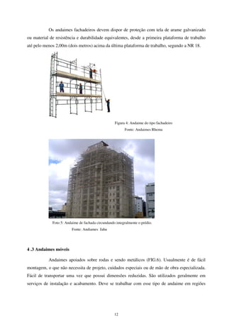 12
Os andaimes fachadeiros devem dispor de proteção com tela de arame galvanizado
ou material de resistência e durabilidade equivalentes, desde a primeira plataforma de trabalho
até pelo menos 2,00m (dois metros) acima da última plataforma de trabalho, segundo a NR 18.
Figura 4: Andaime do tipo fachadeiro
Fonte: Andaimes Rhema
Foto 5: Andaime de fachada circundando integralmente o prédio.
Fonte: Andiames Jahu
4 .3 Andaimes móveis
Andaimes apoiados sobre rodas e sendo metálicos (FIG.6). Usualmente é de fácil
montagem, o que não necessita de projeto, cuidados especiais ou de mão de obra especializada.
Fácil de transportar uma vez que possui dimensões reduzidas. São utilizados geralmente em
serviços de instalação e acabamento. Deve se trabalhar com esse tipo de andaime em regiões
 