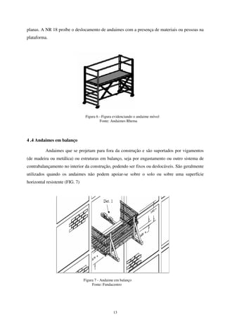 13
planas. A NR 18 proíbe o deslocamento de andaimes com a presença de materiais ou pessoas na
plataforma.
Figura 6 - Figura evidenciando o andaime móvel
Fonte: Andaimes Rhema
4 .4 Andaimes em balanço
Andaimes que se projetam para fora da construção e são suportados por vigamentos
(de madeira ou metálica) ou estruturas em balanço, seja por engastamento ou outro sistema de
contrabalançamento no interior da construção, podendo ser fixos ou deslocáveis. São geralmente
utilizados quando os andaimes não podem apoiar-se sobre o solo ou sobre uma superfície
horizontal resistente (FIG. 7)
Figura 7 - Andaime em balanço
Fonte: Fundacentro
 