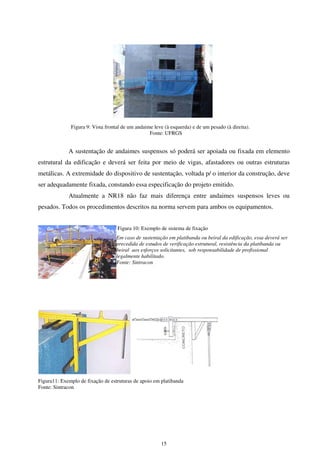 15
Figura 9: Vista frontal de um andaime leve (à esquerda) e de um pesado (à direita).
Fonte: UFRGS
A sustentação de andaimes suspensos só poderá ser apoiada ou fixada em elemento
estrutural da edificação e deverá ser feita por meio de vigas, afastadores ou outras estruturas
metálicas. A extremidade do dispositivo de sustentação, voltada p/ o interior da construção, deve
ser adequadamente fixada, constando essa especificação do projeto emitido.
Atualmente a NR18 não faz mais diferença entre andaimes suspensos leves ou
pesados. Todos os procedimentos descritos na norma servem para ambos os equipamentos.
Figura 10: Exemplo de sistema de fixação
Em caso de sustentação em platibanda ou beiral da edificação, essa deverá ser
precedida de estudos de verificação estrutural, resistência da platibanda ou
beiral aos esforços solicitantes, sob responsabilidade de profissional
legalmente habilitado.
Fonte: Sintracon
Figura11: Exemplo de fixação de estruturas de apoio em platibanda
Fonte: Sintracon
 